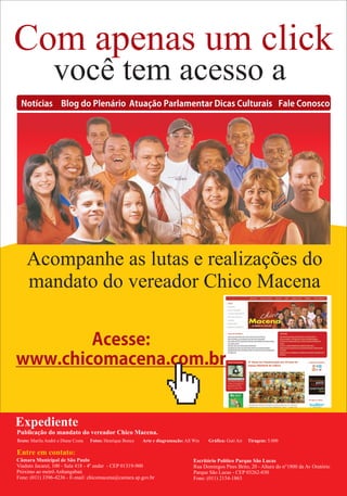 Com apenas um click
                  você tem acesso a
  Notícias Blog do Plenário Atuação Parlamentar Dicas Culturais Fale Conosco




    Acompanhe as lutas e realizações do
    mandato do vereador Chico Macena

        Acesse:
www.chicomacena.com.br


Expediente
Publicação do mandato do vereador Chico Macena.
Texto: Marilu André e Diane Costa   Fotos: Henrique Boney   Arte e diagramação: All Win   Gráfica: Guti Art   Tiragem: 5.000

Entre em contato:
Câmara Municipal de São Paulo                                                       Escritório Político Parque São Lucas
Viaduto Jacareí, 100 - Sala 418 - 4º andar - CEP 01319-900                          Rua Domingos Pires Brito, 20 - Altura do n°1800 da Av Oratório
Próximo ao metrô Anhangabaú                                                         Parque São Lucas - CEP 03262-030
Fone: (011) 3396-4236 - E-mail: chicomacena@camara.sp.gov.br                        Fone: (011) 2154-1863
 