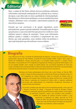 Editorial
Hoje, a cidade de São Paulo enfrenta diversos problemas ambientais
relacionados à destinação inadequada do lixo, poluição do ar, sonora e
das águas, o que afeta cada vez mais a qualidade de vida da população.
Para diminuir os efeitos destes problemas, no nosso mandato buscamos
soluções, debatemos com a sociedade e apresentamos propostas por
meio de leis e projetos.

Entendo que este movimento é de grande importância social,
principalmente, quanto à questão ambiental. Esta publicação divulga o
que pensamos e o que está sendo feito para preservar e melhorar o meio
ambiente natural e urbano do município. Tornar essas informações
públicas ajudará o cidadão a reivindicar o cumprimento dos seus
direitos que estão garantidos, como também cobrar da prefeitura a
aprovação de projetos que irão melhorar o nosso cotidiano.


                                                              Chico Macena



Biografia
Chico Macena tem 47 anos, é formado em administração de empresas. Começou sua carreira política como
administrador regional de Vila Prudente, na gestão de Luiza Erundina (1988). Ocupou vários cargos no
Partido dos Trabalhadores. Prestou assessoria para a ex-vereadora Aldaíza Sposati e o senador Aloizio
Mercadante. Foi presidente da CET (Companhia de Engenharia de Tráfego) na gestão de Marta Suplicy. Está
em seu segundo mandato como vereador da capital paulista. Em sua primeira legislatura foi eleito para
ocupar a presidência da Comissão de Política Urbana na Câmara Municipal de São Paulo, uma das principais
comissões de mérito da Câmara. Foi membro desta Comissão por três anos consecutivos.

                 Participou das frentes parlamentares pela Zona Leste e pela Cultura, no final de 2009,
                   propôs a criação da frente parlamentar em Defesa das Pessoas em Situação de Rua. Foi
                     da Corregedoria da Câmara Municipal, relator na Comissão de Estudos sobre os
                      Aeroportos, da Comissão sobre a Poluição das Águas e da Zona Azul, membro da CPI
                      dos Bancos e participou da Comissão de Estudos sobre os impactos ambientais
                       provocados pela implementação de Condomínios Residenciais Horizontais no
                       entorno da Serra da Cantareira.

                      Foi um dos vereadores que mais aprovou leis na legislatura passada, como a que cria
                      o Sistema Cicloviário na cidade, o Programa de Gestão de Resíduos Sólidos,
                      estabelece a contratação regional de profissionais de saúde (vetada), a lei de registro
                                  do patrimônio imaterial e ainda a que reconhece como profissão o
                                        trabalho dos catadores de material reciclável (vetada) e a que
                                           regulamenta os helipontos da cidade, aprovada em 24 de
                                            outubro de 2009. Tem sido interlocutor atuante em temas que
                                             tratam da revisão do Plano Diretor Estratégico do município,
                                              habitação, meio ambiente, cultura e transporte.

                                              03
 