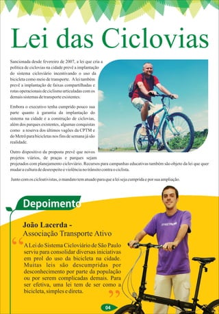 Lei das Ciclovias
Sancionada desde fevereiro de 2007, a lei que cria a
política de ciclovias na cidade prevê a implantação
do sistema cicloviário incentivando o uso da
bicicleta como meio de transporte. A lei também
prevê a implantação de faixas compartilhadas e
rotas operacionais de ciclismo articuladas com os
demais sistemas de transporte existentes.

Embora o executivo tenha cumprido pouco sua
parte quanto à garantia da implantação do
sistema na cidade e a construção de ciclovias,
além dos parques existentes, algumas conquistas
como a reserva dos últimos vagões da CPTM e
do Metrô para bicicletas nos fins de semana já são
realidade.

Outro dispositivo da proposta prevê que novos
projetos viários, de praças e parques sejam
projetados com planejamento cicloviário. Recursos para campanhas educativas também são objeto da lei que quer
mudar a cultura de desrespeito e violência no trânsito contra o ciclista.

Junto com os cicloativistas, o mandato tem atuado para que a lei seja cumprida e por sua ampliação.




       Depoimento
       João Lacerda -
       Associação Transporte Ativo

“       A Lei do Sistema Cicloviário de São Paulo
        serviu para consolidar diversas iniciativas
        em prol do uso da bicicleta na cidade.
        Muitas leis são descumpridas por
        desconhecimento por parte da população
        ou por serem complicadas demais. Para
        ser efetiva, uma lei tem de ser como a
        bicicleta, simples e direta.

                                                        ”
                                                       04
 