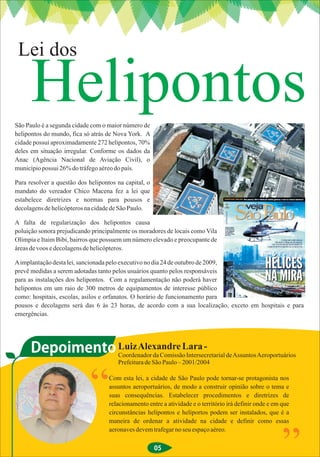 Lei dos

      Helipontos
São Paulo é a segunda cidade com o maior número de
helipontos do mundo, fica só atrás de Nova York. A
cidade possui aproximadamente 272 helipontos, 70%
deles em situação irregular. Conforme os dados da
Anac (Agência Nacional de Aviação Civil), o
município possui 26% do tráfego aéreo do país.

Para resolver a questão dos helipontos na capital, o
mandato do vereador Chico Macena fez a lei que
estabelece diretrizes e normas para pousos e
decolagens de helicópteros na cidade de São Paulo.

A falta de regularização dos helipontos causa
poluição sonora prejudicando principalmente os moradores de locais como Vila
Olímpia e Itaim Bibi, bairros que possuem um número elevado e preocupante de
áreas de voos e decolagens de helicópteros.

A implantação desta lei, sancionada pelo executivo no dia 24 de outubro de 2009,
prevê medidas a serem adotadas tanto pelos usuários quanto pelos responsáveis
para as instalações dos helipontos. Com a regulamentação não poderá haver
helipontos em um raio de 300 metros de equipamentos de interesse público
como: hospitais, escolas, asilos e orfanatos. O horário de funcionamento para
pousos e decolagens será das 6 às 23 horas, de acordo com a sua localização, exceto em hospitais e para
emergências.




      Depoimento Coordenador da Comissão Intersecretarial de Assuntos Aeroportuários
                 Luiz Alexandre Lara -
                                       Prefeitura de São Paulo – 2001/2004




                             “      Com esta lei, a cidade de São Paulo pode tornar-se protagonista nos
                                    assuntos aeroportuários, de modo a construir opinião sobre o tema e
                                    suas consequências. Estabelecer procedimentos e diretrizes de
                                    relacionamento entre a atividade e o território irá definir onde e em que
                                    circunstâncias helipontos e heliportos podem ser instalados, que é a
                                    maneira de ordenar a atividade na cidade e definir como essas
                                    aeronaves devem trafegar no seu espaço aéreo.

                                                       05
                                                                                                          ”
 
