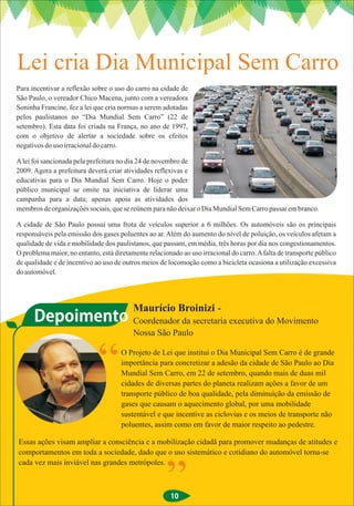 Lei cria Dia Municipal Sem Carro
Para incentivar a reflexão sobre o uso do carro na cidade de
São Paulo, o vereador Chico Macena, junto com a vereadora
Soninha Francine, fez a lei que cria normas a serem adotadas
pelos paulistanos no “Dia Mundial Sem Carro” (22 de
setembro). Esta data foi criada na França, no ano de 1997,
com o objetivo de alertar a sociedade sobre os efeitos
negativos do uso irracional do carro.

A lei foi sancionada pela prefeitura no dia 24 de novembro de
2009. Agora a prefeitura deverá criar atividades reflexivas e
educativas para o Dia Mundial Sem Carro. Hoje o poder
público municipal se omite na iniciativa de liderar uma
campanha para a data; apenas apoia as atividades dos
membros de organizações sociais, que se reúnem para não deixar o Dia Mundial Sem Carro passar em branco.

A cidade de São Paulo possui uma frota de veículos superior a 6 milhões. Os automóveis são os principais
responsáveis pela emissão dos gases poluentes ao ar. Além do aumento do nível de poluição, os veículos afetam a
qualidade de vida e mobilidade dos paulistanos, que passam, em média, três horas por dia nos congestionamentos.
O problema maior, no entanto, está diretamente relacionado ao uso irracional do carro. A falta de transporte público
de qualidade e de incentivo ao uso de outros meios de locomoção como a bicicleta ocasiona a utilização excessiva
do automóvel.




                                          Maurício Broinizi -
      Depoimento Coordenador da secretaria executiva do Movimento
                                          Nossa São Paulo

                                      O Projeto de Lei que institui o Dia Municipal Sem Carro é de grande
                                      importância para concretizar a adesão da cidade de São Paulo ao Dia
                                      Mundial Sem Carro, em 22 de setembro, quando mais de duas mil
                                      cidades de diversas partes do planeta realizam ações a favor de um
                                      transporte público de boa qualidade, pela diminuição da emissão de
                                      gases que causam o aquecimento global, por uma mobilidade
                                      sustentável e que incentive as ciclovias e os meios de transporte não
                                      poluentes, assim como em favor de maior respeito ao pedestre.

Essas ações visam ampliar a consciência e a mobilização cidadã para promover mudanças de atitudes e
comportamentos em toda a sociedade, dado que o uso sistemático e cotidiano do automóvel torna-se
cada vez mais inviável nas grandes metrópoles.



                                                       10
 