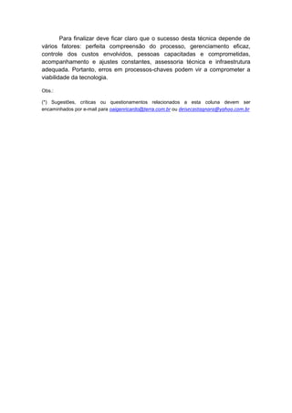 Para finalizar deve ficar claro que o sucesso desta técnica depende de
vários fatores: perfeita compreensão do processo, gerenciamento eficaz,
controle dos custos envolvidos, pessoas capacitadas e comprometidas,
acompanhamento e ajustes constantes, assessoria técnica e infraestrutura
adequada. Portanto, erros em processos-chaves podem vir a comprometer a
viabilidade da tecnologia.
Obs.:
(*) Sugestões, críticas ou questionamentos relacionados a esta coluna devem ser
encaminhados por e-mail para oaigenricardo@terra.com.br ou deisecastagnara@yahoo.com.br
 