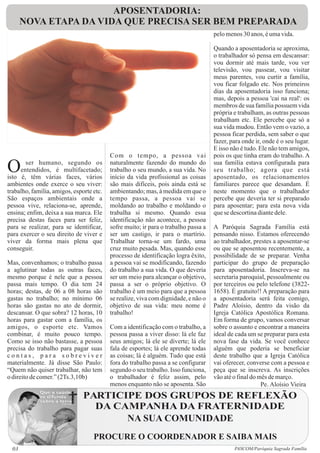 APOSENTADORIA:
       NOVA ETAPA DA VIDA QUE PRECISA SER BEM PREPARADA
                                                                                    pelo menos 30 anos, é uma vida.

                                                                                    Quando a aposentadoria se aproxima,
                                                                                    o trabalhador só pensa em descansar:
                                                                                    vou dormir até mais tarde, vou ver
                                                                                    televisão, vou passear, vou visitar
                                                                                    meus parentes, vou curtir a família,
                                                                                    vou ficar folgado etc. Nos primeiros
                                                                                    dias da aposentadoria isso funciona;
                                                                                    mas, depois a pessoa 'cai na real': os
                                                                                    membros de sua família possuem vida
                                                                                    própria e trabalham, as outras pessoas
                                                                                    trabalham etc. Ele percebe que só a
                                                                                    sua vida mudou. Então vem o vazio, a
                                                                                    pessoa ficar perdida, sem saber o que
                                                                                    fazer, para onde ir, onde é o seu lugar.
                                                                                    E isso não é tudo. Ele não tem amigos,
                                          Com o tempo, a pessoa vai                 pois os que tinha eram do trabalho. A

O      ser humano, segundo os
     entendidos, é multifacetado;
isto é, têm várias faces, vários
                                          naturalmente fazendo do mundo do
                                          trabalho o seu mundo, a sua vida. No
                                          início da vida profissional as coisas
                                                                                    sua família estava configurada para
                                                                                    seu trabalho; agora que está
                                                                                    aposentado, os relacionamentos
ambientes onde exerce o seu viver:        são mais difíceis, pois ainda está se     familiares parece que desandam. É
trabalho, família, amigos, esporte etc.   ambientando; mas, à medida em que o       neste momento que o trabalhador
São espaços ambientais onde a             tempo passa, a pessoa vai se              percebe que deveria ter si preparado
pessoa vive, relaciona-se, aprende,       moldando ao trabalho e moldando o         para aposentar; para esta nova vida
ensina; enfim, deixa a sua marca. Ele     trabalha si mesmo. Quando essa            que se descortina diante dele.
precisa destas faces para ser feliz,      identificação não acontece, a pessoa
para se realizar, para se identificar,    sofre muito; ir para o trabalho passa a   A Paróquia Sagrada Família está
para exercer o seu direito de viver e     ser um castigo, ir para o martírio.       pensando nisso. Estamos oferecendo
viver da forma mais plena que             Trabalhar torna-se um fardo, uma          ao trabalhador, prestes a aposentar-se
conseguir.                                cruz muito pesada. Mas, quando esse       ou que se aposentou recentemente, a
                                          processo de identificação logra êxito,    possibilidade de se preparar. Venha
Mas, convenhamos; o trabalho passa        a pessoa vai se modificando, fazendo      participar do grupo de preparação
a aglutinar todas as outras faces,        do trabalho a sua vida. O que deveria     para aposentadoria. Inscreva-se na
mesmo porque é nele que a pessoa          ser um meio para alcançar o objetivo,     secretaria paroquial, pessoalmente ou
passa mais tempo. O dia tem 24            passa a ser o próprio objetivo. O         por terceiros ou pelo telefone (3822-
horas; destas, de 06 a 08 horas são       trabalho é um meio para que a pessoa      1658). É gratuito!! A preparação para
gastas no trabalho; no mínimo 06          se realize, viva com dignidade, e não o   a aposentadoria será feita comigo,
horas são gastas no ato de dormir,        objetivo de sua vida: meu nome é          Padre Aloísio, dentro da visão da
descansar. O que sobra? 12 horas, 10      trabalho!                                 Igreja Católica Apostólica Romana.
horas para gastar com a família, os                                                 Em forma de grupo, vamos conversar
amigos, o esporte etc. Vamos              Com a identificação com o trabalho, a     sobre o assunto e encontrar a maneira
combinar, é muito pouco tempo.            pessoa passa a viver disso: lá ele faz    ideal de cada um se preparar para esta
Como se isso não bastasse, a pessoa       seus amigos; lá ele se diverte; lá ele    nova fase da vida. Se você conhece
precisa do trabalho para pagar suas       fala de esportes; lá ele aprende todas    alguém que poderia se beneficiar
contas, para sobreviver                   as coisas; lá é alguém. Tudo que está     deste trabalho que a Igreja Católica
materialmente. Já disse São Paulo:        fora do trabalho passa a se configurar    vai oferecer, converse com a pessoa e
“Quem não quiser trabalhar, não tem       segundo o seu trabalho. Isso funciona,    peça que se inscreva. As inscrições
o direito de comer.” (2Ts.3,10b)          o trabalhador é feliz assim, pelo         vão até o final do mês de março.
                                          menos enquanto não se aposenta. São                           Pe. Aloísio Vieira
                               PARTICIPE DOS GRUPOS DE REFLEXÃO
                                 DA CAMPANHA DA FRATERNIDADE
                                      NA SUA COMUNIDADE
                                   PROCURE O COORDENADOR E SAIBA MAIS
  03                                                                                        PASCOM/Paróquia Sagrada Família
 