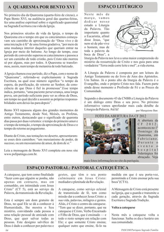 A QUARESMA POR BENTO XVI                                              ESPAÇO LITÚRGICO
No primeiro dia da Quaresma (quarta-feira de cinzas), o      Neste mês de
Papa Bento XVI, na audiência geral das quartas-feiras,       março, vamos
fez uma análise espiritual sobre o significado quaresmal     dedicar nosso
na Sagrada Escritura e na vida da Igreja.                    estudo a Liturgia
                                                             da Palavra. Tão
Nos primeiros séculos de vida da Igreja, o tempo da          importante quanto
Quaresma era o tempo em que os catecúmenos começa-           a Eucaristia, afinal
vam seu caminho de aproximação do “Deus vivo e de            disse Jesus, “que
uma iniciação à fé” de uma forma gradativa, “por meio de     nem só de pão vive
uma mudança interior daqueles que queriam entrar na          o homem, mas de
Igreja por meio do batismo. Ao longo do tempo, esse          toda a palavra da
período de conversão superou os catecúmenos e passou a       boca de Deus”, a
ser um caminho de todo cristão, pois Cristo não morreu       liturgia da Palavra nos leva a uma maior compreensão do
só por alguns, mas por todos. A Quaresma se transfor-        mistério da ressurreição de Crsito e nos guia para uma
mou, assim, num tempo de metanóia de todo batizado.          verdadeira “Terra onde corre leite e mel”, a vida eterna.

A Igreja chamou esse período, diz o Papa, com o nome de      A Liturgia da Palavra é composta por um leitura do
“Quaresma”, referindo-se explicitamente à Sagrada            Antigo Testamento ou do livro de Atos dos Apóstolos.
Escritura, na qual esse número significa “o tempo da         Um Salmo. Já o ponto alto da liturgia da Palavra é o
espera, da purificação, do retorno ao Senhor, da cons-       Evangelho, onde o próprio Cristo nos fala. Fazem parte
ciência de que Deus é fiel às promessas”.Esse tempo          ainda desse momento a Profissão de Fé e as Preces da
indica, portanto, “uma paciente perseverança, uma longa      Comunidade.
prova, um período suficiente para ver as obras de Deus,
um tempo no qual decidir a assumir as próprias responsa-     Segundo o documento 43 da CNBB a Liturgia da Palavra
bilidades sem deixá-las para depois”.                        é um diálogo entre Deus e seu povo. No próximo
                                                             informativo vamos aprofundar mais cada detalhe da
Bento XVI repassou alguns dos grandes momentos do            Liturgia da Palavra. Até lá!       por Marquione Ban
Antigo Testamento, desde Noé, Moisés, os Profetas,
entre outros, destacando que o significado de quarenta                FOTO DA ABERTURA DA CF 2012
dias passa por duas vertentes: o tempo do primeiro amor e                                             A abertura da
o tempo da tentação, o tempo da aproximação de Deus e o                                               CF 2012,
tempo do retorno ao paganismo.                                                                        aconteceu no 1º
                                                                                                      Domingo da
Diante de Cristo, nas tentações no deserto, apresentaram-                                             Quaresma, em
se esses dois caminhos: “um messianismo de poder, de                                                  Fabriciano.
sucesso, ou um messianismo de amor, de dom de si.”                                                    Durante o
                                                                                                      evento o
Leia a mensagem de Bento XVI completa em noss site                                                    h o s p i t a l
www.psfipatinga.com.br.                                                                               Siderúrgica foi
                                                                                                      abraçado. Veja
                                                             mais fotos informações no site da paróquia.

                 ESPAÇO PASTORAL: PASTORAL CATEQUÉTICA
A catequese, que tem como finalidade     gestos, que têm o seu ponto              medida em que é seu porta-voz,
“fazer com que alguém se ponha, não      culminante em Jesus Cristo:              permitindo a Cristo ensinar pela sua
apenas em contacto, mas em               mediador e plenitude da Revelação.       boca”(CT 6).
comunhão, em intimidade com Jesus
Cristo” (CT 5), está ao serviço da       A catequese, como serviço eclesial       A Mensagem de Cristo está presente
Palavra, da transmissão da Revelação.    de transmissão de fé, tem como           na Igreja, que a guarda e transmite a
                                         missão dar a conhecer Jesus Cristo: a    cada geração, através da Sagrada
Esta é sempre um dom gratuito de         sua vida, palavras, milagres e gestos.   Escritura e Sagrada Tradição.
Deus, no qual Ele se dá a conhecer à     Aliás, é Cristo o centro da catequese.
Humanidade, lhe mostra o Seu             “Tem que se dizer, portanto, que na      Volta a catequese
mistério, convidando cada pessoa a       catequese é Cristo, Verbo Encarnado
uma relação pessoal de amizade com       e Filho de Deus, que é ensinado — e      Nesta mês a catequese volta a
Deus, que quer salvar todas as           todo o resto sempre em relação com       funcionar. Saiba os dia e horário em
pessoas. Este desígnio salvífico de      Ele; e que somente Cristo ensina;        sua comunidade.
Deus é dado a conhecer por palavras e    qualquer outro que ensine, fá-lo na
 04                                                                                      PASCOM/Paróquia Sagrada Família
 