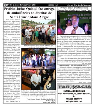 Edição 165 Jornal Opção do NoroesteDe 01 a 25 de Fevereiro de 20144
Prefeito Josias Quintal faz entrega
de ambulâncias no distritos de
Santa Cruz e Mone Alegre
Com recursos próprios
da Prefeitura Municipal de
Pádua, angariados com a
realizaçãodeleilãodemateriais
arrecadados e sucateados da
própria instituição, foi
adquiridasasambulânciasque
nas ultimas semanas foram
entreguesnodistritodeMonte
Alegre e também de Santa
Cruz.
As ambulâncias
chegaram para amenizar o
sofrimento dos moradores de
ambos os distritos, pois o de
Monte Alegre por exemplo,
estavasemhámaisdeumano,
já o distrito de Santa Cruz
segundo o Presidente da
Associação de Moradores do
local,ementrevistaaTVNova
Opção, relatou que a
ambulância do distrito fora
retirada pela gestão anterior
após perderem o ultimo pleito
eleitoral em outubro de 2012,
deixando os moradores
desamparados,porSantaCruz
ser um distrito com pouco
recursos.
As ambulâncias em
ambos os distritos deverão
atender a situações de
emergências e de estado mais
gravesconduzindoospacintes
para o Hospital Hélio
MontezanodeOliveira.
EmMonteAlegre,Josias
Quintal ressalta que a
municipalidade esta tomando
iniciativa para a melhoria das
condições de vida dos
moradores. Diversas
benfeitoriasjáforamrealizadas
no distrito, como a dragagem
e a limpeza do valão,
investimento em mobiliário
paraacrechelocal,reformado
posto de saúde e em breve
reforma das estradas.
Em Santa Cruz, o
PrefeitoJosias faloudasatisfaçãodeestarjuntoaosmoradores
dalocalidadeeafirmaqueestarádedicandoumaatençãoespecial
aodistritovistosetratardeumalocalidadecarentedebenfeitorias
e esquecida há tantos anos pelo poder público.
Fonte: Ascom Câmara de Pádua/Sandro Olivier
TV Nova Opção
Texto: Alair Arruda.
Prefeito Josias Quintal entrega chaves da ambulância para
moradores do Distrito de Monte Alegre
Foto: Sandro Olivier
Foto: Nelsin
Barros
Prefeito Josias Quintal anuncia
diversas benfeitorias para Santa Cruz
Na ocasião da entrega da ambulância no distrito de Santa
Cruz, o Prefeito de Pádua Josias Quintal anunciou novas
benfeitorias para o distrito, estará acontecendo em breve a
entrega do Posto de Saúde ampliado e reformado, com uma
farmácia básica para o atendimento da população.
Em breve estará chegando ao referido distrito a telefonia
celular “O mesmo tornou-se uma ferramenta necessárias ate
mesmoparaasegurançaentreoutrasmilnecessidades”,destaca
Josias Quintal, onde destacou que estará colocando a telefonia
celularemmaisde13localidades.OPrefeitotambémressaltou
queodistritoestaráganhandoatãoesperadaenecessáriaCapela
Mortuária, pois esta sendo aguardado apenas que se decida
o,local.
“SantaCruzéumdistritoantigo,entãotemosquetrabalhar
muito para resgatar o que a municipalidade deve a este distrito
deumpovohumildeetrabalhador”,finalizaoJosiasQuintal.
Texto: Alair Arruda
Distrito de Santa Cruz Ganha Unidade do CREAS
OCentrodeReferênciaEspecializadodeAssistênciaSocial
(Creas) configura-se como uma unidade pública e estatal, que
oferta serviços especializados e continuados as famílias e
indivíduos em situação de ameaça e ou violação de direitos.
Segundo a Secretaria Municipal de Desenvolvimento e
Assistência Social de SantoAntônio de Pádua o programa será
implantado em todos os distritos e contará futuramente com a
cooperaçãodosestagiáriosdaFasap,poisomesmovisaatender
carênciasjurídicasnosdistritos.
Fonte: Sandra Carvalho
TV NOva Opção
 