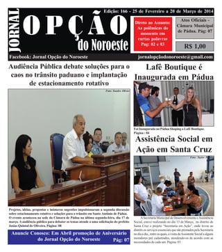 jornalopcaodonoroeste@gmail.com
Facebook: Jornal Opção do Noroeste jornalopçãodonoroeste@gmail.com
Pág: 07
R$ 1,00
Atos Oficiais -
Cãmara Municipal
de Pádua. Pág: 07
Direto ao Assunto:
As polêmicas do
momento em
curtas palavras
Pag: 02 e 03
Edição: 166 - 25 de Fevereiro a 20 de Março de 2014
4
3
6
4
Audiência Pública debate soluções para o
caos no trânsito paduano e implantação
de estacionamento rotativo
Projetos, idéias, propostas e inúmeras sugestões impulsionaram a segunda discussão
sobre estacionamento rotativo e soluções para o trânsito em Santo Antônio de Pádua.
O evento aconteceu na sede da Câmara de Pádua na última segunda-feira, dia 17 de
março. A audiência pública para debater os temas atende a uma solicitação do prefeito
Josias Quintal de Oliveira. Página: 08
Anuncie Conosco: Em Abril promoção de Aniversário
do Jornal Opção do Noroeste
Foto: Sandro Olivier
Lafê Boutique é
Inaugurada em Pádua
Foi Inaugurada no Pádua Shoping a Lafê Boutique.
Página : 04
Assistência Social em
Ação em Santa Cruz
ASecretariaMunicipaldeDesenvolvimentoeAssistência
Social, esteve realizando no dia 13 de Março, no distrito de
Santa Cruz o projeto “Secretaria em Ação”, onde levou ao
distrito os serviços essenciais que são prestados pela Secretaria
nodiaadia.,entreosquais,avisitadaAssistenteSocialaalguns
moradores pré cadastrados, atendendo-os de acordo com as
necessidades de cada um. Página: 03
Foto: Taylor Pereira
 