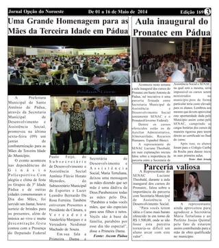Edição 169De 01 a 16 de Maio de 2014Jornal Opção do Noroeste 3
Aula inaugural do
Pronatec em Pádua
Aconteceu nesta semana
a aula inaugural dos cursos do
Pronatec em SantoAntonio de
Pádua, tal iniciativa é uma
parceria firmada entre
Secretaria Municipal de
Assistência e
Desenvolvimento Social
juntamente SENAC e o
Pronatec(Governo Federal).
Dentre os cursos
oferecidos estão os de
Auxiliar Administrativo,
Almoxarifado, Recursos
Humanos, Espanhol Básico.
A representante do
SENAC Luciane Theobald,
em suas explanações iniciais
falou sobre a importância da
parceria entre a Secretaria de
Assistência Social e SENAC,
na qual sem a mesma, seria
impossível os cursos serem
ministrados no
município.pois de forma
particular teria custo elevado
para os alunos. Lembrou aos
mesmo que devem aproveitar
esta oportunidade dada pelo
Município assim como pelo
SENAC, cumprindo as
cargas horárias dos cursos de
maneira rigorosa para terem
direito ao certificado no final
do curso.
Após isso, os alunos
foram para o Colégio Caribe
da Rocha para darem inicio
as suas primeira aulas.
Texto: Alair Arruda
Parceria valiosaA Representante do
SENAC Luciane
Theobald, durante a aula
inaugural dos cursos do
Pronatec, falou sobre a
importância da parceria
com Secretaria Municipal
de Assistência e
Desenvolvimento Social.
“Para vocês terem
idéia o Curso mais barato
oferecido ta em torno de
R$ 1.500,00, onde se não
fosse esta parceria
tornaria-se difícil um
aluno arcar com este
valor”.
A representante
ainda aproveitou para
agradecer a Secretária
Maria Tertuliana e ao
Prefeito Josias Quintal
pelo fato de estarem
assim contribuindo para a
mão de obra qualificada
no município.
Uma Grande Homenagem para as
Mães da Terceira Idade em Pádua
A Prefeitura
Municipal de Santo
Antônio de Pádua,
através da Secretaria
Municipal de
Desenvolvimento e
Assistência Social,
promoveu na última
sexta-feira (09) um
jantar de
confraternização para as
Mães da Terceira Idade
do Município.
O evento aconteceu
nas dependências do
G i n á s i o
Poliesportivo.Com
alegria e clima de festa
os Grupos da 3º Idade
Pádua e de outras
cidades comemoraram o
Dia das Mães, foi
servido um Jantar, houve
sorteio de brindes para
os presentes, além de
música ao vivo e muita
descontração.festa
contou com a Presença
do Deputado Federal
Paulo Feijó, do
S u b s e c r e t á r i o
de Desenvolvimento e
Assistência Social
Antônio Flávio Horato
Menedes, do
Subsecretário Municipal
de Esportes e Lazer
Leandro Bernardo Da
Rosa Ferreira. Também
estiveram Presentes a
Presidente da Câmara, a
V e r e a d o r a
Vanderléia Marques e a
Vereadora Neidimar
Machado de Souza.
Em sua fala a
Primeira Dama e
Secretária de
Desenvolvimento e
A s s i s t ê n c i a
Social, Maria Tertuliana,
deixou uma mensagem
as mães dizendo que ser
mãe é uma dádiva de
Deus.Parabenizou todas
as mães pelo Dia.
“Parabéns a todas vocês
mães, que são especiais
para seus filhos e netos.
Vocês são à base da
família, parabéns por
esse dia tão especial”,
disse a Primeira Dama.
Fonte: Ascom Pádua
 