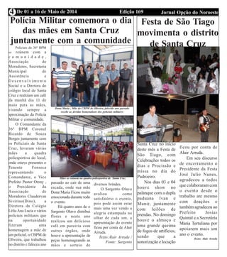 Edição 169 Jornal Opção do NoroesteDe 01 a 16 de Maio de 20144
Polícia Militar comemora o dia
das mães em Santa Cruz
juntamente com a comunidade
Policiais do 36º BPM
se reúnem com a
c o m u n i d a d e ,
Associação de
Moradores, Secretaria
Municipal de
Assistência e
D e s e n v o l v i m e n t o
Social e a Diretora do
colégio local de Santa
Cruz e realizam um café
da manhã dia 11 de
maio para as mães,
visando sempre a
aproximação da Polícia
Militar e comunidade.
O Comandante da
36º BPM Coronel
Ricardo de Souza
Borges juntamente com
os Policiais de Santa
Cruz, levaram várias
mães a quadra
poliesportiva do local,
onde esteve presentes o
Tenente Fonseca
representando o
Comandante, o Vice
Prefeito Pastor Otony ,
o Presidente da
Associação de
Moradores Claudervan
Sivirino(Dino), a
Diretora da Colégio
LéliaAna Lucia e vários
policiais militares que
na oportunidade
fizeram uma
homenagem a mãe de
um policial, o CBPM de
Oliveira, que trabalhou
no distrito e faleceu ano
passado ao cair de uma
escada, onde sua mãe
Dona Maria Ficou muito
emocionada durante todo
o evento.
Há quatro anos de o
Sargento Olavo distribui
flores e neste ano
realizou um delicioso
café em parceria com
outros órgãos, onde
houve a apresentação de
peças homenageando as
mães e sorteio de
diversos brindes.
O Sargento Olavo
avaliou como
satisfatório o evento,
pois pode assim estar
mais uma vez vendo a
alegria estampada no
olhar de cada um, a
apresentação do evento
ficou por conta de Alair
Arruda.
Texto:Alair Arruda /
Fonte: Sargento
Mães se reúnem na quadra poliesportiva de Santa Cruz
Dona Maria , Mãe do CBPM de Oliveira, falecido ano passado
recebe as devidas homenahens dos policiais militares
Festa de São Tiago
movimenta o distrito
de Santa Cruz
Aconteceu em
Santa Cruz no inicio
deste mês a Festa de
São Tiago, com
Celebrações todos os
dias e Procissão e
missa no dia do
Padroeiro.
Nos dias 03 e 04
houve show no
palanque com a dupla
paduana Ivan e
Munir, juntamente
com leilões de
prendas. No domingo
houve o almoço e
uma grande queima
de fogos de artifícios,
sendo que a
sonorização e locução
ficou por conta de
Alair Arruda.
Em seu discurso
de encerramento o
Presidente da Festa
José Julio Nunes,
agradeceu a todos
que colaboraram com
o evento desde o
trabalho ate mesmo
com doações e
também agradeceu ao
Prefeito Josias
Quintal e a Secretária
Maria Tertuliana por
apoiarem mais um
ano o evento.
Texto: Alair Arruda
 