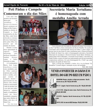 Edição 169De 01 a 16 de Maio de 2014Jornal Opção do Noroeste 5
Peti Pádua e Campelo
Comemoram o dia das Mães
Com mais uma
iniciativa da Secretaria
Municipal de
Assistência e
D e s e n v o l v i m e n t o
Social, aconteceu em
Pádua no PEti Centro e
também no distrito de
Campelo a Festa
comemorativa do dias
da Mães, onde foram
oferecida as mesmas
diversas homenagens
feita pelos filhos das
mesmas que são
usuários do mesmo.
Durante o evento
houve apresentação de
capoeira sendo
ministrada pelo
professor Sonzinho e
também diversos
comes e bebes
oferecidos as mães.
A Coordenadora
Maria José Lopes
classificou o evento
como satisfatório onde
os filhos puderam
expressar para as mães
todo o carinho, como
que ocorreu em
Campelo, durante a
apresentação de uma
música uma criança
acabou se emocionando
e indo de encontro com
a sua mãe para poder
abraçá-la, segundo
ainda a Coordenadora,
estará em breve
estendendo o programa
para outros distritos de
Pádua, entre eles o de
Santa Cruz.
Texto: Alair Arruda
Secretária Maria Tertuliana
é homenageada com
medalha Amélia Arruda
Com a iniciativa da Associação de Moradores de Santa Cruz aconteceu
no dia 1º de Mario a festa comemorativa do Dia do Trabalho. Na ocasião a
Associação esteve homenageando através de troféus e outros artigos as
pessoas que de uma forma ou outra contribuíram para o Desenvolvimento
do Distrito de Santa Cruz, entre os homenageados estiveram a Secretária
Municipal de Assistência e Desenvolvimento Social Maria Tertuliana, o
Subsecretário Flávio Menendes, a Assistente Social Adélia, o Secretário de
Saúde Neinha, os quais enviaram seus representantes pois haviam assumidos
compromissos anteriores. Um outro homenageado foi o “Grilo” que cuida
da limpeza da quadra de Santa Cruz.
Após a entrega das medalhas e títulos, foi a vez da Banda “Os
Boiadeiros” levaram alegria e animação ao povo da localidade.
Texto: Alair Arruda
 