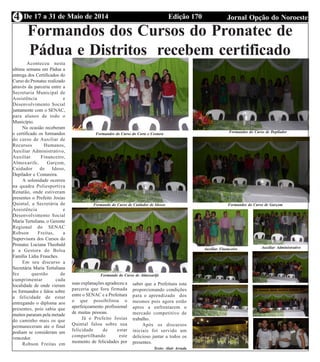 Edição 170 Jornal Opção do NoroesteDe 17 a 31 de Maio de 20144
Formandos dos Cursos do Pronatec de
Pádua e Distritos recebem certificado
Aconteceu nesta
ultima semana em Pádua a
entrega dos Certificados do
Curso do Pronatec realizado
através da parceria entre a
Secretaria Municipal de
Assistência e
Desenvolvimento Social
juntamente com o SENAC,
para alunos de todo o
Município.
Na ocasião receberam
o certificado os formandos
do curso de Auxiliar de
Recursos Humanos,
Auxiliar Administrativo,
Auxiliar Financeiro,
Almoxarife, Garçom,
Cuidador de Idoso,
Depilador e Costureira.
A solenidade ocorreu
na quadra Poliesportiva
Renatão, onde estiveram
presentes o Prefeito Josias
Quintal, a Secretária de
Assistência e
Desenvolvimento Social
Maria Tertuliana, o Gerente
Regional do SENAC
Robson Freitas, a
Supervisora dos Cursos do
Pronatec Luciana Theobald
e a Gestora do Bolsa
Família Lídia Frauches.
Em seu discurso a
Secretária Maria Tertuliana
fez questão de
cumprimentar cada
localidade de onde vieram
os formandos e falou sobre
a felicidade de estar
entregando o diploma aos
presentes, pois sabia que
muitos pararam pela metade
do caminho mais os que
permaneceram ate o final
podiam se consideram um
vencedor.
Robson Freitas em
Formandos do Curso do Corte e Costura Formandos do Curso de Depilador
Formando do Curso de Cuidador de Idosos Formandos do Curso de Garçom
Formando do Curso de Almoxarife
Auxiliar Financeiro Auxiliar Administrativo
suas explanações agradeceu a
parceria que fora firmada
entre o SENAC e a Prefeitura
o que possibilitou o
aperfeiçoamento profissional
de muitas pessoas.
Já o Prefeito Josias
Quintal falou sobre sua
felicidade de estar
compartilhando este
momento de felicidades por
saber que a Prefeitura esta
proporcionando condições
para o aprendizado dos
mesmos pois agora estão
aptos a enfrentarem o
mercado competitivo de
trabalho.
Após os discursos
iniciais foi servido um
delicioso jantar a todos os
presentes.
Texto: Alair Arruda
 