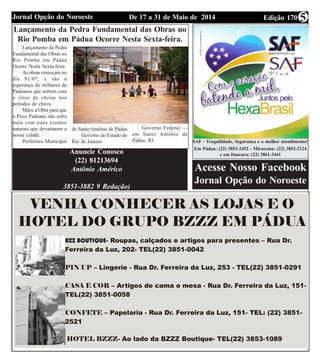 Edição 170De 17 a 31 de Maio de 2014Jornal Opção do Noroeste 5
SAF - Traquilidade, Segurança e o melhor atendimento!
Em Pádua: (22) 3853-2452 - Miracema: (22) 3852-2124
e em Itaocara: (22) 3861-3441
Acesse Nosso Facebook
Jornal Opção do Noroeste
Lançamento da Pedra Fundamental das Obras no
Rio Pomba em Pádua Ocorre Nesta Sexta-feira.
Anuncie Conosco
(22) 81213694
Antônio Américo
3851-3882 9 Redação)
Lançamento da Pedra
Fundamental das Obras no
Rio Pomba em Pádua
Ocorre Nesta Sexta-feira.
As obras começam no
dia 01/07, e são a
esperança de milhares de
Paduanos que sofrem com
o risco de cheias nos
periodos de chuva.
Mãos a Obra para que
o Povo Paduano não sofra
mais com estes eventos
naturais que devastaram a
nossa cidade.
Prefeitura Municipal
de Santo Antônio de Pádua
Governo do Estado do
Rio de Janeiro
Governo Federal —
em Santo Antônio de
Pádua- RJ
 