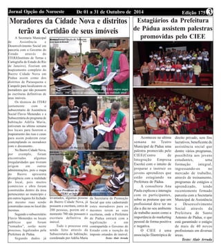 Jornal Opção do Noroeste De 01 a 31 de Outubro de 2014 Edição 175 3 
Moradores da Cidade Nova e distritos 
terão a Certidão de seus imóveis 
A Secretaria Municipal 
de Assistência e 
Desenvolvimento Social em 
parceria com o Governo do 
Estado através do 
ITERJ(Instituto de Terras e 
Cartografia do Estado do Rio 
de Janeiro), fizeram um 
mapeamento completo do 
Bairro Cidade Nova em 
Pádua assim como dos 
distritos de Paraoquena e 
Campelo para localizarem os 
moradores que não possuem 
as escrituras definitivas de 
seus imóveis. 
Os técnicos do ITERJ 
juntamente com o 
subsecretario de Assistência 
Social Flavio Menendes e a 
Subsecretária do programa de 
habitação Adélia Maria, 
estiveram na ultima semana 
nos locais para fazerem o 
mapeamento das ruas e casas 
para assim poderem estar 
contemplando os moradores 
com o documento.. 
No Bairro Cidade Nova, 
por exemplo, foram 
encontradas algumas 
irregularidades que tiveram 
origem em outras 
administrações, pois o mapa 
do Bairro apresenta 
divergência com a realidade 
do local, pois muitos 
comércios e obra foram 
construídas dentro da área 
pertencentes ao município e 
em outros lugares foi fechado 
ate mesmo ruas sendo 
construídas casas no local das 
mesmas. 
Segundo o subsecretário 
Flavio Menendes os locais 
públicos que foram 
“tomados”, serão neste 
processo, legalizados pela 
Prefeitura de Pádua. 
Segundo dados já 
Flávio Mendendes juntamente com tecnicos do ITERJ confere mapa 
do Bairro com cadastro de moradores baseado na realidade atual 
Moradores do Bairro Cidade Nova concedem entrevistas 
Marco Presidente do Bairro Cidde Nova concede ent. a tec. do 
ITERJ ao lado de Adélia Maria e Flávio Menendes 
levantados, algumas pessoas 
do Bairro Cidade Nova, já 
possuem a escritura, cerca de 
200 pessoas, porem até o 
momento 700 não possuem a 
escritura definitiva do 
imóvel. 
Todo o processo esta 
sendo feito através da 
Subsecretaria de habitação, 
coordenado por Adélia Maria 
da Secretaria de Promoção 
Social que esta cadastrando 
estes moradores para os 
mesmos terem as suas 
escrituras, onde a Prefeitura 
de Pádua entrará com a 
legalização e em 
contrapartida o Governo do 
Estado com a isenção de 
imposto oriundos do imóvel. 
Texto: Alair Arruda 
Fotos: Jornal Opção do Noroeste 
Estagiários da Prefeitura 
de Pádua assistem palestras 
promovidas pelo CIEE 
Aconteceu na ultima 
semana no Teatro 
Municipal de Pádua uma 
palestra promovido pelo 
CIEE(Centro de 
Integração Empresa 
Escola) com o intuito de 
preparar e instruir os 
jovens aprendizes que 
estão estagiando na 
Prefeitura de Pádua. 
A consultora Ana 
Paula explicou e interagiu 
com os participantes, 
sobre as posturas que um 
profissional deve ter no 
dia a dia no seu ambiente 
de trabalho assim como a 
importância do marketing 
pessoal de forma positiva 
e negativa. 
O CIEE é uma 
associação filantrópica de 
direito privado, sem fins 
lucrativos, beneficente de 
assistência social que 
dentre vários programas, 
possibilita aos jovens 
estudantes, uma 
formação integral, 
ingressando-os no 
mercado de trabalho, 
através de treinamento, 
programas de estágios e 
aprendizado, tendo 
recentemente firmado 
parceria com a Secretaria 
Municipal de Assistência 
e Desenvolvimento 
Social através da 
Prefeitura de Santo 
Antonio de Pádua, o que 
está garantindo o estágio 
de mais de 40 novos 
profissionais em diversas 
áreas. 
Texto: Alair Arruda 
 