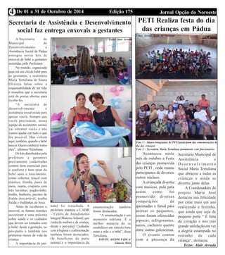 4 De 01 a 31 de Outubro de 2014 Edição 175 Jornal Opção do Noroeste 
Secretaria de Assistência e Desenvolvimento 
social faz entrega enxovais a gestantes 
A Secretaria de 
Municipal de 
Desenvolvimento e 
Assistência Social de Pádua 
entregou novos kits de 
enxoval de bebê a gestantes 
assistidas pela Prefeitura. 
Na reunião, organizada 
para ser um chá de bebê para 
as gestantes, a secretária 
Maria Tertuliana de Souza 
Oliveira falou sobre a 
responsabilidade de ser mãe 
e ressaltou que a secretaria 
está de portas abertas para 
recebe-las. 
“A secretaria de 
desenvolvimento e 
assistência social existe para 
apoiar vocês. Sempre que 
vocês precisarem, nossa 
equipe de assistentes sociais 
vai orientar vocês e nós 
vamos ajudar em tudo o que 
for possível. Mas voltem 
aqui, também, quando o bebê 
nascer. Quero conhecer todos 
eles”, afirmou Tertuliana. 
Os kits distribuídos pela 
prefeitura a gestantes 
previamente cadastradas 
contém itens essenciais para 
o conforto e bem estar do 
bebê após o nascimento, 
como cobertor, lençol com 
elástico, fronha, pares de 
meia, manta, conjunto com 
três luvinhas, pagãozinho, 
toalha, banheira, pacotes de 
fralda descartável, toalha 
fralda e fraldinhas de boca. 
Antes de receberem o 
enxoval, as futuras mamães 
assistiram a uma palestra 
sobre saúde e os cuidados 
que devem ser tomados com 
o bebê, desde a gestação, no 
pós-parto e também nos 
primeiros meses de vida da 
criança. 
A importância do pré-natal 
foi ressaltada. A 
prefeitura mantém o CAIMI 
– Centro de Atendimento 
Integral Materno Infantil, que 
cuida da mulher e da criança, 
desde o pré-natal. Cuidados 
com a higiene e a alimentação 
também foram destacados. 
Os benefícios do parto 
normal e a importância da 
Fotos: Alair Arruda 
amamentação também 
foram destacados. 
“A amamentação é um 
momento sublime. É a 
melhor maneira de se 
estabelecer um vínculo forte 
entre a mãe e o bebê”, disse 
Tertuliana. 
FONTE: ASCOM PÁDUA/ 
Glaucia Melo 
PETI Realiza festa do dia 
das crianças em Pádua 
Foto 1 – Alunos integrantes do PETI participam das comemorações do 
dia das crianças. 
Foto 2 – Secretária Maria Tertuliana juntamente com funcionários 
Aconteceu neste 
mês de outubro a Festa 
das crianças promovida 
pelo PETI , onde reuniu 
participantes de diversos 
outros núcleos. 
A criançada divertiu 
com musicas, pula pula 
assim como foi 
promovido diversas 
competições de 
queimadas e futsal para 
animar os pequenos, 
assim foram oferecidas 
pipocas, refrigerantes, 
sucos, cachorro quente 
entre outras guloseimas. 
O evento contou 
com a presença da 
Secretaria Municipal de 
Assistência e 
D e s e n v o l v i m e n t o 
Social Maria Tertuliana 
que abraçou a todas as 
crianças e ainda se 
divertiu junto delas. 
A Coordenadora do 
projeto Maria José 
destacou sua felicidade 
por estar mais um ano 
realizando a festinha, 
que ainda que seja de 
pequeno porte “ É feita 
de coração e nos traz 
grande satisfação em ver 
a alegria estampada no 
rostinho de cada 
criança”, destacou. 
Texto: Alair Arruda 
Fotos: Jornal Opção do Noroeste 
 