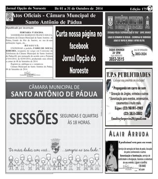 Jornal Opção do Noroeste De 01 a 31 de Outubro de 2014 Edição 175 7 
Atos Oficiais - Câmara Muncipal de 
Santo Antônio de Pádua 
Republicado por incorreção 
PORTARIA Nº.024/2014. 
VANDERLÉIA MARQUES FRANCO SOUZA, 
Presidente da Câmara Municipal de Santo Antônio de 
Pádua, Estado do Rio de Janeiro, no uso de suas 
atribuições legais, etc... 
R E S O L V E: 
EXONERAR a pedido, FÁBIO DE SOUSA 
RIBEIRO, ocupante do cargo em Comissão de 
Telefonista da Câmara Municipal de Santo Antônio 
de Pádua-RJ, por nomeação de acordo com a Portaria 
nº.016/2014, de 02/05/2014, produzindo seus efeitos 
a contar de 08 de Setembro de 2014. 
Registre-se, publique-se e cumpra-se. 
Câmara Municipal de Santo Antônio de Pádua, 
09 de Setembro de 2014. 
 