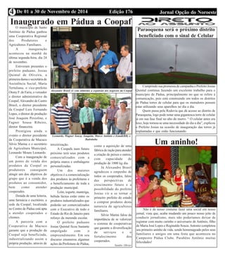 Edição 176 Jornal Opção do NoroesteDe 01 a 30 de Novembro de 20144
Inaugurado em Pádua a CoopafO município de Santo
Antônio de Pádua ganhou
uma Cooperativa Regional
dos Produtores e
Agricultores Familiares.
A inauguração
aconteceu na manhã da
última segunda-feira, dia 24
de novembro.
Estiveram presentes o
prefeito paduano, Josias
Quintal de Oliveira, a
primeira dama e secretária de
Assistência Social, Maria
Tertuliana, o vice-prefeito
Otony F. de Faria, o vereador
e diretor administrativo da
Coopaf,Alexandre de Castro
Brasil, o diretor presidente
da Coopaf Luis Fernando
Lopes, o diretor de produção
José Joaquim Pexioline, e
Fagner Sousa Ribeiro,
diretor financeira.
Prestigiou ainda o
evento o diretor presidente
da Cooperativa de Macuco
Silvio Marine e o secretário
de Agricultura Municipal,
Leonardo Moura Leonardo.
Com a inauguração de
um ponto de venda dos
produtos da Coopaf os
produtores conseguem
atingir um dos objetivos do
grupo que é a venda dos
produtos ao consumidor,
bem como atender
cooperados.
Dotada de uma leiteria,
uma farmácia e escritório, a
sede da Coopaf, localizada
no Centro de Pádua está apta
a atender cooperados e
clientes.
A parceria com a
Cooperativa de Macuco
garante que a produção da
Coopaf seja beneficiada,
industrializando assim a
própria produção, através de
terceirização.
A Coopafa num futuro
próximo terá seus produtos
comercializados com a
própria marca e embalagens
personalizadas.
Um dos maiores
objetivos é a comercialização
dos produtos às prefeituras e
o beneficiamento de toda a
produção municipal.
Leite, iogurte, manteiga,
bebida láctea estão entre os
produtos industrializados que
poderão ser comercializados
com o Executivo de todo o
Estado do Rio de Janeiro para
reforço da merenda escolar.
O prefeito paduano
Josias Quintal ficou bastante
empolgado com o
empreendimento. Em seu
discurso enumerou algumas
ações da Prefeitura de Pádua,
como a aquisição de uma
fábrica de ração para atender
a criação de peixes e outros,
com capacidade de
produção de 1000 kg dia.
Já Alexandre Brasil
agradeceu o empenho de
todos os cooperados, falou
das perspectivas de
crescimento futuro e a
possibilidade do prefeito
Josias vir a se tornar o
primeiro prefeito do estado
a comprar produtos desta
natureza de agricultores
familiares.
Silvio Marini falou da
importância de se valorizar
o sistema de cooperativas
que garante a diversificação
de serviços e o
fortalecimento dos
cooperados.
Sandro Olivier
Alexandre Brasil vê com otimismo a expansão dos negócios da Coopaf
Leonardo, Wagner Souza, Joaquim, Marco Antônio e Irandi(BB) e
Batistinha
Paraoquena será o próximo distrito
beneficiado com o sinal de Celular
Cumprindo sua promessa de campanha o Prefeito Josias
Quintal continua fazendo um excelente trabalho para o
município de Pádua, principalmente no que se refere à
comunicação, pois está construindo em todos os distritos
de Pádua torres de celular para que os moradores possam
estar utilizando seus aparelhos no dia a dia.
Quem passa pela Rodovia que dá acesso ao distrito de
Paraoquena, logo pode notar uma gigantesca torre de celular
já em sua fase final no alto do morro. “ O celular antes era
luxo, hoje tornou-se uma necessidade do dia a dia”, explicou
o Prefeito Josias na ocasião de inauguração das torres já
implantadas e que estão funcionando.
Um aninho!
Não é de nosso costume fazer uma social em nosso
jornal, vista que, acaba mudando um pouco nosso jeito de
conduzir jornalismo, mais não poderíamos deixar de
registrar com muito carinho o aniversario de Antônio, filho
de Maria José Lopes e Reginaldo Souza.Antonio completou
seu primeiro aninho de vida, sendo homenageado pelos seus
familiares e amigos em uma festa que aconteceu no
Campestre Pádua Clube. Parabéns Antônio muitas
felicidades!
 