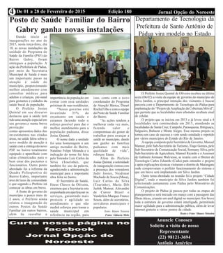 Edição 180 Jornal Opção do NoroesteDe 01 a 28 de Fevereiro de 20154
Posto de Saúde Familiar do Bairro
Gabry ganha novas instalações
Dando inicio as
inaugurações no ano de
2015, nesta terça-feira, dia
10, as novas instalações da
unidade do Programa de
Saúde da Família (PSF) do
Bairro Gabry, foram
entregues a população. A
ação da Prefeitura de Pádua,
por meio da Secretaria
Municipal de Saúde é mais
um importante passo na
atenção à saúde do
município, proporcionando
melhor atendimento com
consultas médicas para
adultos e crianças, pré-natal
para gestantes e cuidados da
saúde bucal da população.
O Prefeito Josias
Quintal em seu discurso
destacou que a saúde tem
tido uma atenção especial em
seu governo,e numa breve
prestação de
contas apresentou dados dos
investimentos nas citadas
áreas, na saúde falou sobre o
novo modelo de atenção à
saúde com a entrega do novo
PSF no bairro totalmente
equipado e aparelhado com
salas climatizadas para o
bem estar dos pacientes e
funcionários. Outro ponto
abordado foi a reforma da
Quadra Poliesportiva do
Bairro Gabry, importante
área de lazer da comunidade
e que segundo o Prefeito irá
começar as obras em breve.
A frente do governo do
município a pouco mais de
2 anos, o Prefeito ainda
relatou a inauguração de
outros Postos de Saúde
Familiar em outros bairros,
além de ressaltar a
importância da população em
contar com essa unidades
próximas de suas residências.
“Nosso governo está
investindo 35% do
orçamento em saúde e
estamos fazendo todo o
esforço possível para dar o
melhor atendimento para a
população paduana, disse
Josias Quintal.
O nome dado a unidade
foi uma homenagem a um
antigo morador do Bairro,
Natalino Felipe Miranda e a
indicação do nome foi feita
pelo Vereador Luiz Carlos da
Silva (Tourinho), que
também fez uso da palavra,
agradecendo a administração
municipal para a importante
obra feita no bairro.
O Secretário de Saúde,
Eneas Chaves de Oliveira,
externou que a Secretaria esta
empenhada em aperfeiçoar os
serviços, garantindo mais
presteza e agilidade no
atendimento e que não
medirá esforços para tornar a
saúde municipal em
referência na região, para
isso, conta com o novo
coordenador do Programa
de Atenção Básica, Dinart
Rocha Filho e com a equipe
do Posto de Saúde Familiar
do Bairro.
“As ações tendem a
melhorar cada vez mais,
fazendo valer o
compromisso do gestor de
trabalhar para avançar a
saúde no município, dando
um ganho as famílias
paduanas com mais
qualidade de vida”,
reforçou Eneas.
Além do Prefeito
Josias Quintal, a solenidade
de inauguração contou com
a presença dos vereadores
Jadir Junior, Neidimar
Machado de Souza (Masa),
Luiz Carlos da Silva
(Tourinho), Maria Dib
Jazbik Mansur, Alexandre
de Castro Brasil e
Vanderleia Marques Franco
Souza, além de secretários,
servidores municipais e
populares.
Texto: Mauro Teixeira
Fotos: Gláucia Melo
Departamento de Tecnologia da
Prefeitura de Santo Antônio de
Pádua vira modelo no Estado
Anuncie Conosco
Solicite a visita de nosso
Representante
(22) 98121-3694
Antônio Américo
O Prefeito Josias Quintal de Oliveira recebeu na última
sexta (06/02) a visita da equipe de governo do município de
Silva Jardim, a principal intenção dos visitantes é buscar
parceria com o Departamento de Tecnologia de Pádua para
implantação do “Projeto deAmpliação da Cobertura Móvel”,
que permite que as localidades mais afastadas recebam sinal
de celular.
O projeto que se iniciou em 2013 e já levou sinal a 4
localidades terá continuidade em 2015, atendendo as
localidades de Santa Cruz, Campelo, Paraoquena, Ibitiguaçu,
Salgueiro, Baltazar e Monte Alegre. Esse mesmo projeto se
tornou um caso de sucesso e vem sendo estudado e repetido
por vários municípios do Estado do Rio de Janeiro.
A equipe composta pelo Secretário de Governo, Maxuel
Mansur, pelo Sub-Secretário de Turismo, Tiago Gomes, pelo
Sub-Secretário de Comunicação Social, Sormany Silva, pelo
Sub-Secretário de Agricultura, Manoel Ricardo e o Assessor
de Gabinete Jormane Walviesse, se reuniu com o Diretor de
Tecnologia Carlos Eduardo (Cadu) para entender o projeto
e após explicações técnicas visitaram o distrito de Marangatu
onde comprovaram o perfeito funcionamento do sistema e
que em breve será implantando em Silva Jardim.
Outro tema abordado na reunião foi o projeto “Cidade
Digital”, onde o município de Silva Jardim também foi
selecionado juntamente com Pádua pelo Ministério de
Comunicações.
O projeto de Pádua já passou por todas as etapas de
planejamento e será iniciado em março com a passagem das
fibras óticas, criando um anel digital no município. Em breve
toda a estrutura de governo estará interligada, permitindo
maior agilidade para a administração pública, além de levar
internet gratuita a vários pontos da cidade.
Texto e Foto: Mauro Teixeira
 