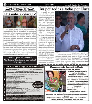 Edição 182 Jornal Opção do NoroesteDe 01 a 30 de Abril de 2015
Expediente Jornal “O Bacamarte”
2
Um por todos e todos por Um!
A cidade de Santo
Antônio de Pádua nos últimos
dias,viveumomentodegrande
comoção com a notícia da
internação do Prefeito Josias
QuintaldeOliveira,ocasionada
por uma pneumonia
diagnosticadanoHospitaHelio
Montezano de Oliveira, onde
o Prefeito permaneceu
internado por insistencia dele
próprio, por algumas horas,
sendo transferido
posteriormenteparaoHospital
SãoJosedoAvaíemItaperuna.
Apartirdaí,grandeparte
da população se uniram a uma
só voz, rogando aos Céus pela
restituição da Saúde do
Prefeito, diversas
denominações regiliosas de
Páduaedistritosestãofazendo
constantes correntes de
orações, o qual foi ouvido por
Deus, pois o Prefeito Josias
Quintal a cada dia que passa
esta melhorando de maneira
progressiva a sua saúde,
trazendoassimafelicidadedas
pessoas que em breve contará
com o retorno do Prefeito à
Cidade.
Nossotítulofoiusadode
próposito, pois um de nossos
leitores,comentandoconosco
sobre a saúde de nosso
Prefeito disse “Ele(Josias)
cuida da gente e da nossa
cidade, agora que ele esta
doente, nos pediremos a Deus
numa só voz para que cuide
dele para nós”, completou,
então este é o motivo de nosso
título,UmporTodoseToddos
por Um.
Ele também estava lá!
Jornal Opção do Noroeste
Não Basta ser bom tem que ser o melhor!
(22) 3851-3882
Na nossa última edição, ao noticiarmos a
Inauguração do Pólo 3 da Melhor Idade, no momento de
colocarmos as fotos cometemos, sem querer, a gafe de
não colocarmos a do Vereador Bastos o qual
reclamou(com razão), utilizando seu tempo na tribuna
por termos colocado a foto do Vereador Robinho e
esquecendo dele.
Queremos desde já manifestar nossos sinceros
pedidos de desculpas ao nobre Vereador, pois além do
mesmo ser nosso amigo também se trata de um cliente
de nosso jornal que sempre esta prestigiando nosso
trabalho, para podermos redimir a nossa falha, estamos
então nesta edição publicando acima a foto da
inauguração onde está o vereador juntamente a
funcionários do Pólo 3 da Melhor Iddade.
 