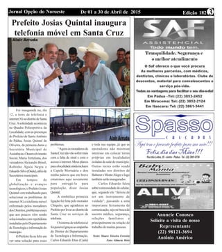 Edição 182De 01 a 30 de Abril de 2015Jornal Opção do Noroeste 3
Prefeito Josias Quintal inaugura
telefonia móvel em Santa Cruz
Foi inaugurada no, dia
12, a torre de telefonia e
internet3GnodistritodeSanta
Cruz.Asolenidade aconteceu
na Quadra Poliesportiva da
Localidade,comaspresenças
do Prefeito de SantoAntônio
de Pádua, Josias Quintal de
Oliveira, da primeira dama e
Secretária Municipal de
AssistênciaeDesenvolvimento
Social, Maria Tertuliana, dos
vereadoresAlexandre Brasil,
Robinho Águia Negra e
EduardoSilva(Dudu),alémde
Secretáriosmunicipais.
Em tempos de
globalização e avanços
tecnológicos,oPrefeitoJosias
Quintalvemtrabalhandopara
solucionar os problemas de
internet 3G e telefonia móvel
enfrentado pelos moradores
dosDistritos,problemasesses
que aos poucos vêm sendo
solucionadoscomrepetidoras
instaladaspeloDepartamento
deTecnologiaeinformaçãodo
município.
OPrefeitoficoufelizem
ver uma solução para esses
problemas.
“Agoraosmoradoresde
SantaCruznãovãosofrermais
com a falta de sinal e com o
acessoàinternet.Meusplanos
paraalocalidadeaindaincluem
a Capela Mortuária e dou
minha palavra que em breve
estaremos aqui novamente
para entregá-la para
população, disse Josias
Quintal.
A simbólica primeira
ligação foi feita pelo morador
Chiquito, que agradeceu ao
Prefeitoporlevaraodistritode
Santa Cruz os serviços de
telefonia.
Osistemadetelefoniasó
foipossívelgraçasaoempenho
do Diretor do Departamento
de Tecnologia e Informação,
Carlos Eduardo Dias (Cadu)
e toda sua equipe, já que as
operadoras não mostram
interesse em colocar torres
próprias em localidades
isoladasdasededomunicípio.
Outras torres estão sendo
instaladas nos distritos de
BaltazareMonteAlegreelogo
tambémserãoinauguradas.
Carlos Eduardo falou
sobreanecessidadedocelular,
que, segundo ele “deixou de
ser um instrumento de
vaidade”, passando a uma
importante ferramenta de
comunicação,sejanabuscade
socorro médico, segurança,
relações familiares e
principalmente na relação de
trabalho de muitas pessoas.
Texto: Mauro Teixeira Ferreira
Foto: Gláucia Melo
Anuncie Conosco
Solicite a visita de nosso
Representante
(22) 98121-3694
Antônio Américo
 