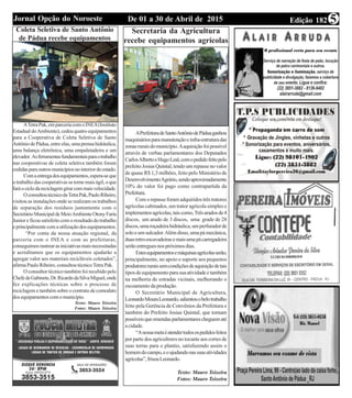 Edição 182De 01 a 30 de Abril de 2015Jornal Opção do Noroeste 5
Coleta Seletiva de Santo Antônio
de Pádua recebe equipamentos
ATetraPak,emparceriacomoINEA(Instituto
Estadual doAmbiente), cedeu quatro equipamentos
para a Cooperativa de Coleta Seletiva de Santo
AntôniodePádua,entreelas,umaprensahidráulica,
uma balança eletrônica, uma empaletadeira e um
elevador. Asferramentasfundamentaisparaotrabalho
nas cooperativas de coleta seletiva também foram
cedidasparaoutrosmunicípiosnointeriordoestado.
Comaentregadosequipamentos,espera-seque
o trabalho das cooperativas se torne mais ágil, o que
faráociclodareciclagemgirarcommaisvelocidade.
OconsultoutécnicodaTetraPak,PauloRibeiro,
visitou as instalações onde se realizam os trabalhos
de separação dos resíduos juntamente com o
SecretárioMunicipaldeMeioAmbienteOtonyFaria
Junior e ficou satisfeito com o resultado do trabalho
eprincipalmentecomautilizaçãodosequipamentos.
“Por conta da nossa atuação regional, da
parceria com o INEA e com as prefeituras,
conseguimosrastrearasiniciativasmaisnecessitadas
e acreditamos que os equipamentos ajudarão a
agregar valor aos materiais recicláveis coletados”,
afirmaPauloRibeiro,consultoutécnicoTetraPak.
O consultor técnico também foi recebido pelo
ChefedeGabinete,Dr.RicardodaSilvaMiguel,onde
fez explicações técnicas sobre o processo de
reciclagem e também sobre o contrato de comodato
dosequipamentoscomomunicípio.
Texto: Mauro Teixeira
Fotos: Mauro Teixeira
Secretaria da Agricultura
recebe equipamentos agrícolas
APrefeituradeSantoAntôniodePáduaganhou
maquináriosparamanutençãoeinfra-estruturadas
zonasruraisdomunicípio.Aaquisiçãofoipossível
através de verbas parlamentares dos Deputados
CarlosAlbertoeHugoLeal,comopedidofeitopelo
prefeito Josias Quintal, tendo um repasse no valor
de quase R$ 1,3 milhões, feito pelo Ministério de
DesenvolvimentoAgrário,sendoaproximadamente
10% do valor foi pago como contrapartida da
Prefeitura.
Comorepasseforamadquiridostrêstratores
agrícolas cabinados, um trator agrícola simples e
implementosagrícolas,taiscomo,Trêsaradosde4
discos, um arado de 3 discos, uma grade de 28
discos,umaroçadeirahidráulica,umperfuradorde
soloeumsulcador.Alémdisso,umapámecânica,
duasretro-escavadeirasemaisumapácarregadeira
serãoentreguesnospróximosdias.
Estesequipamentosemáquinasagrícolasserão,
principalmente, no apoio e suporte aos pequenos
produtoresruraissemcondiçõesdeaquisiçãodetais
tiposdeequipamentoparasuaatividadeetambém
na melhoria de estradas vicinais, melhorando o
escoamentodaprodução.
O Secretário Municipal de Agricultura,
LeonardoMouraLeonardo,salientouobelotrabalho
feito pela Gerência de Convênios da Prefeitura e
também do Prefeito Josias Quintal, que tornam
possíveisqueemendasparlamentarescheguematé
a cidade.
“Anossametaéatendertodosospedidosfeitos
por parte dos agricultores no tocante aos cortes de
suas terras para o plantio, satisfazendo assim o
homemdocampo,eoajudandonassuasatividades
agrícolas”,frisouLeonardo.
Texto: Mauro Teixeira
Fotos: Mauro Teixeira
 