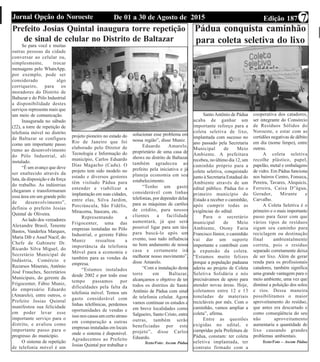 Edição 187De 01 a 30 de Agosto de 2015Jornal Opção do Noroeste 7
Prefeito Josias Quintal inaugura torre repetição
de sinal de celular no Distrito de Baltazar
Se para você e muitas
outras pessoas da cidade
conversar ao celular ou,
simplesmente, trocar
mensagens pelo WhatsApp,
por exemplo, pode ser
considerado algo
corriqueiro, para os
moradores do Distrito de
Baltazar e do Pólo Industrial
a disponibilidade destes
serviços representa mais que
um meio de comunicação.
Inaugurada no sábado
(22), a torre de repetição de
telefonia móvel no distrito
de Baltazar se configura
como um importante passo
rumo ao desenvolvimento
do Pólo Industrial, ali
instalado.
“É um avanço que deve
ser enaltecido através da
luta, da disposição e da força
do trabalho. As indústrias
chegaram e transformaram
essa área em um grande pólo
de desenvolvimento”,
definiu o prefeito Josias
Quintal de Oliveira.
Ao lado dos vereadores
Alexandre Brasil, Tenente
Bastos, Vanderlea Marques,
Maria Dib e Assef Nacif, do
Chefe de Gabinete Dr.
Ricardo Silva Miguel, do
Secretário Municipal de
Indústria, Comércio e
Recursos Minerais, Antônio
José Frauches, Secretários
Municipais, do gerente da
Frigocenter, Fábio Muniz,
do empresário Eduardo
(Amarelo), entre outros, o
Prefeito Josias Quintal
manifestou sua felicidade
em poder levar esse
importante serviço para o
distrito, e avaliou como
importante passo para o
progresso do município.
O sistema de repetição
de telefonia móvel é um
projeto pioneiro no estado do
Rio de Janeiro que foi
elaborado pelo Diretor de
Tecnologia e Informação do
município, Carlos Eduardo
Dias Magacho (Cadu). O
projeto tem sido modelo no
estado e diversos gestores
têm visitado Pádua para
entender e viabilizar a
implantação em suas cidades,
entre elas, Silva Jardim,
Porciúncula, São Fidélis,
Miracema, Itaocara, etc.
Representando a
Frigocenter, uma das
empresas instaladas no Pólo
Industrial, o gerente Fábio
Muniz ressaltou a
importância da telefonia
Móvel para a economia e
também para as vendas da
empresa.
“Estamos instalados
desde 2002 e por todo esse
tempo passamos por
dificuldades pela falta da
telefonia móvel. Temos um
gasto considerável com
linhas telefônicas, perdemos
oportunidades de vendas e
isso nos causa um certo atraso
em comparação a outras
empresas instaladas em locais
onde o sistema é disponível.
Agradecemos ao Prefeito
Josias Quintal por trabalhar e
solucionar esse problema em
nossa região”, disse Muniz.
Eduardo Amarelo,
proprietário de uma casa de
shows no distrito de Baltazar
também agradeceu ao
prefeito pela iniciativa e já
planeja economia em seu
estabelecimento.
“Tenho um gasto
considerável com linhas
telefonias, por depender delas
para as máquinas de cartões
de crédito, para nossos
clientes a facilidade
aumentará, já que será
possível ligar para um táxi
para buscá-lo após um
evento, isso tudo influência
no bom andamento de nossa
casa e certamente irá
melhorar nosso movimento”,
disse Amarelo.
“Com a instalação desta
torre em Baltazar,
alcançamos o objetivo de ter
todos os distritos de Santo
Antônio de Pádua com sinal
de telefonia celular. Agora
vamos continuar os estudos e
em breve localidades como
Salgueiro, Santo Cristo, entre
outras, também serão
beneficiadas por este
projeto”, disse Carlos
Eduardo.
Texto/Foto: Ascom Pádua
Pádua conquista caminhão
para coleta seletiva do lixo
Santo Antônio de Pádua
acaba de ganhar um
importante reforço para a
coleta seletiva de lixo,
implantada com sucesso no
ano passado pela Secretaria
Municipal de Meio
Ambiente. A prefeitura
recebeu, no último dia 12, um
caminhão próprio para a
coleta seletiva, conquistado
junto à Secretaria Estadual do
Ambiente através de um
edital público. Pádua foi o
primeiro município do
Estado a receber o caminhão,
após cumprir todas as
exigências do edital.
Para o secretário
municipal de Meio
Ambiente, Otony Faria
Francisco Júnior, o caminhão
vai dar um suporte
importante e contribuir com
a expansão da coleta.
“Estamos muito felizes
porque a população paduana
aderiu ao projeto de Coleta
Seletiva Solidária e nós
precisávamos de apoio para
atender novas áreas. Hoje,
coletamos entre 12 e 13
toneladas de materiais
recicláveis por mês. Com o
caminhão, vamos ampliar a
coleta”, afirma.
Entre as questões
exigidas no edital, e
cumpridas pela Prefeitura de
Pádua, constam: ter coleta
seletiva implantada, ter
contrato firmado com a
cooperativa dos catadores,
ser integrante do Consórcio
de Resíduos Sólidos do
Noroeste, e estar com as
certidões negativas de débito
em dia (nome limpo), entre
outras.
A coleta seletiva
recolhe plástico, papel,
papelão, metal e embalagens
de vidro. Em Pádua funciona
nos bairros Centro, Fonseca,
Pereira, Tavares, Alequicis,
Ferreira, Caixa D”água,
Gerador, Mirante e
Carvalho.
A Coleta Seletiva é o
primeiro e o mais importante
passo para fazer com que
vários tipos de resíduos
sigam seu caminho para
reciclagem ou destinação
final ambientalmente
correta, pois o resíduo
separado corretamente deixa
de ser lixo. Além de gerar
renda para os profissionais
catadores, também significa
uma grande vantagem para o
meio ambiente, uma vez que
diminui a poluição dos solos
e rios. Dessa maneira
possibilitamos o maior
aproveitamento do resíduo,
que antes era descartado e
como conseqüência do seu
não aproveitamento
aumentaria a quantidade de
lixo causando grandes
problemas ambientais.
Texto/Foto – Ascom Pádua
 