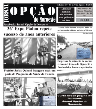 jornalopcaodonoroeste@gmail.com
R$ 1,00
Atos Ofisicia da
Câmara Municipal
de Pádua. Pág: 06
e 07
Direto ao
Assunto:
Os assuntos
mais polêmicos
em foco!
Edição: 187- 01 a 30 de Agosto de 2015
4
3
3
2
Facebook: Jornal Opção do Noroeste
36ª Expo Pádua repete
sucesso de anos anteriores
Prefeito Josias Quintal inaugura mais um
posto do Programa de Saúde da Família
Prefeito Josias Quintal inaugura 800m de
pavimentação asfáltica no bairro Mirante
Empresas de extração de rochas
reberam Licença de Operação e
funcionários foram capacitados4
5
5
 