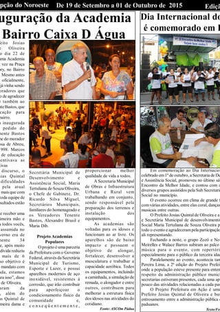 EdiçãDe 19 de Setembro a 01 de Outubro de 2015Opção do Noroeste
uguração da Academia
Bairro Caixa D Águafeito Josias
e Oliveira
o dia 22 de
uma Academia
a vez na Praça
bry, no Bairro
Mesmo antes
a oficialmente,
já vinha sendo
oradores que
o de agradecer
e também ao
nteBastos, que
cação para
bairro.
m inaugurada
pedido do
nente Bastos
me do morador
osa de Abreu,
1998. Marcos
de educação
centivava as
tivas
discurso, o
sias Quintal
dificuldades
pela atual
, mais que com
toda equipe de
sultados estão
de receber uma
imeira mão e
a todos vocês,
assumida no
verno era de
mente 34
je, após muito
dívida reduziu
mais de 6
so objetivo é
o mandato com
ada, estamos
ara isso”, disse
de Oliveira.
aram da
, além do
as Quintal de
imeira dama e
Secretária Municipal de
Desenvolvimento e
Assistência Social, Maria
Tertuliana de Souza Oliveira,
o Chefe de Gabinete, Dr.
Ricardo Silva Miguel,
Secretários Municipais,
familiares do homenageado e
os Vereadores Tenente
Bastos, Alexandre Brasil e
Maria Dib.
Projeto Academias
Populares
O projeto é uma parceria
da Prefeitura com o Governo
Federal, através da Secretária
Municipal de Turismo,
Esporte e Lazer, e possui
aparelhos modernos de aço
inoxidável, resistentes à
corrosão, que irão contribuir
para aperfeiçoar o
condicionamento físico da
comunidade e,
c o n s e q ü e n t e m e n t e ,
proporcionar melhor
qualidade de vida a todos.
A Secretaria Municipal
de Obras e Infraestrutura
Urbana e Rural vem
trabalhando em conjunto,
sendo responsável pela
preparação dos terrenos e
instalação dos
equipamentos.
As academias são
voltadas para os idosos e
funcionam ao ar livre. Os
aparelhos são de baixo
impacto e possuem o
objetivo de alongar,
fortalecer, desenvolver a
musculatura e trabalhar a
capacidade aeróbica. Todos
os equipamentos, incluindo
a caminhada, a simulação de
remada, o alongador e entre
outros, contribuem para
melhorar a estrutura física
dos idosos nas atividades do
cotidiano.
Fonte: ASCOm Pádua
Dia Internacional do
é comemorado em P
Em comemoração ao Dia Internacion
celebrado em1º de outubro, a Secretaria de De
e Assistência Social, promoveu no último sáb
Encontro da Melhor Idade, e contou com a
diversos grupos assistidos pela Sub Secretaria
Social no município.
O evento ocorreu em clima de grande f
com várias atividades, entre elas coral, danças
musicais entre outras.
O Prefeito Josias Quintal de Oliveira e a
e Secretária Municipal de desenvolvimento
Social Maria Tertuliana de Souza Oliveira p
todo o evento e agradecerampela participação
ali representando.
Fechando a noite, o grupo Zozó e Noi
Meirelles e Walace Barros subiram ao palco
música para o evento, com repertóri
especialmente para o público da terceira idad
Paralelamente ao evento, acontecia tam
Pereira Lima, a 2ª edição do Projeto Prefeit
onde a população esteve presente para enten
respeito da administração público munici
secretarias estiveram presentes, cada uma apr
pouco das atividades relacionadas a cada pas
O Projeto Prefeitura em Ação é uma
Prefeito Josias Quintal de Oliveira e bus
entrosamento entre a administração pública e
paduanos.
Texto/Fot
 