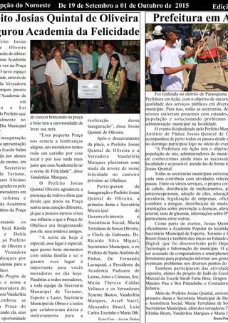 EdiçãDe 19 de Setembro a 01 de Outubro de 2015Opção do Noroeste
eito Josias Quintal de Oliveira
gurou Academia da Felicidade
feito Josias
e Oliveira
noite do último
uma Academia
a vez na Praça
O novo espaço
ade, através de
da Vereadora
arques passou
“Academia da
em
ão a Lei
lo Prefeito que
almente no
Dia Municipal
”.
inauguração
a apresentação
a Escola Salim
da por alunos
de ensino, em
Secretário
de Turismo,
azer Aliciano
agradeceu pelo
moradores em
reforma e
da Academia
mbém da Praça
entando os
o local, Kissila
e Dalila
m ao Prefeito
l de Oliveira e
Vereadora
Marques por
ademia para a
lisco.
do Projeto de
u o nome a
moradora do
ora Vanderléia
Lembrou as
a Praça do
gundo ela, seus
oportunidade
de crescer brincando na praça
e hoje tem a oportunidade de
levar sua neta.
“Essa pequena Praça
nos remete a lembranças
alegres, nós moradores temos
todo um carinho por esse
local e por isso nada mais
justo que essaAcademia levar
o nome de Felicidade”, disse
Vanderléia Marques.
O Prefeito Josias
Quintal Oliveira agradeceu a
presença de todos e disse que
desde que pisou na Praça
sentiu uma emoção diferente,
já que a poucos metros viveu
sua infância e que a Praça do
Obelisco era freqüentando
por ele, seus irmãos e amigos.
“A noite de hoje é
especial, esse lugar é especial,
aqui passei bons momentos
com minha família e sei o
quanto esse lugar é
importante para vocês
moradores no dia hoje.
Parabéns a todos moradores,
a toda equipe da Secretaria
Municipal de Turismo,
Esporte e Lazer, Secretaria
Municipal de Obras e a todos
que colaboraram direta e
indiretamente para a
realização dessa
inauguração”, disse Josias
Quintal de Oliveira.
Após o descerramento
da placa, o Prefeito Josias
Quintal de Oliveira e a
Vereadora Vanderléia
Marques plantaram uma
muda da árvore de nome
felicidade no canteiro
próximo ao Obelisco.
Participaram da
Inauguração o Prefeito Josias
Quintal de Oliveira, a
primeira dama e Secretária
Municipal de
Desenvolvimento e
Assistência Social, Maria
Tertuliana de Souza Oliveira,
o Chefe de Gabinete, Dr.
Ricardo Silva Miguel,
Secretários Municipais, o ex
Prefeito de Santo Antônio de
Pádua, Dr. Fernando
Lavaquial, a Presidente da
Academia Paduana de
Letras,Artes e Ciências, Sra.
Maria Thereza Caldas
Vellasco e os Vereadores
Tenente Bastos, Vanderléia
Marques, Assef Nacif,
Alexandre Brasil, Luiz
Carlos Tourinho e Maria Dib.
Texto/Foto – Ascom Pádua
Prefeitura em A
Foi realizada no distrito de Paraoquena
Prefeitura emAção, com o objetivo de encurta
qualidade dos serviços públicos em divers
município. Para isso, todas as secretarias, de
setores estiveram presentes com estandes,
população e solucionando problemas
administração municipal na localidade.
O evento foiidealizado pelo Prefeito Mun
Antônio de Pádua Josias Quintal de O
acompanhou de perto todos os passos desde a
no domingo participou logo no início do even
“A Prefeitura em Ação tem o objetivo
população de nós, administradores do municí
de conhecermos ainda mais as necessida
localidade e se possível, atende-las de forma im
Josias Quintal.
Todas as secretarias municipais estiveram
cada uma contribuiu com atividades relacio
pastas. Entre os vários serviços, o projeto con
de cabelo, distribuição de medicamentos, pr
anticoncepcionais, adoção de cães, educaçã
ouvidoria, legalização de empresas, ofici
combate a dengue, distribuição de mudas
orientações sobre prevenção a doenças, aferiç
arterial, teste de glicemia, informações sobreIPT
particulares entre outras.
Como parte do evento, Josias Quint
oficialmente a Academia Popular da localida
Secretário Municipal de Esporte, Turismo e L
Brum (Gato) e também deu início ao Falando c
Digital, que foi desenvolvido pelo Depa
Tecnologia e Informação do município. O ap
ser acessado de computadores e smartphones
ferramenta para população informar aos gesto
eventuais problemas nos diversos pontos do
Também participaram das atividade
capoeira, alunos do projeto de Judô da Escol
Marcial da Escola Sarah Faria Braz, Grupos
Mineiro Pau e Boi Pintadinho e Contadores
Infantis.
Além do Prefeito Josias Quintal, estivera
primeira dama e Secretária Municipal de Des
e Assistência Social, Maria Tertuliana de Sou
Secretários Municipais, alémdos vereadores T
Eltinho Brum, Vanderleia Marques e Maria D
Texto/Fot
 