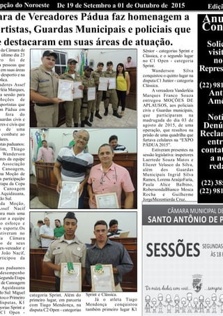 EdiçãDe 19 de Setembro a 01 de Outubro de 2015Opção do Noroeste
ara de Vereadores Pádua faz homenagem a
ortistas, Guardas Municipais e policiais que
e destacaram em suas áreas de atuação.
da Câmara de
último dia 23
ro foi de
a pessoas que
em suas áreas
o desporto e na
blica.
adores Assef
rléia Marques,
a sessão para
Moções de
sportistas que
m Pádua em
fora do
uardas civis e
ares e civis que
m de uma
combate ao
lares.
stas paduanos:
lim, Thiago
e Wanderson
ntes da equipe
Associação
Canoagem,
ma Moção de
a participação
Etapa da Copa
Canoagem
Aquidauana,
do Sul.
da Moção,
Assef Nacif
ara mais uma
izar a equipe
lo esforço e
o esporte.Os
stiveram no
da Câmara
o de seus
ex-vereador e
João Nacif,
rticipou da
as paduanos
desempenho
Segunda Etapa
lde Canoagem
Aquidauana
do Sul: Miguel
tou o Primeiro
disputas, K1
gorias Sprint e
C1 Open -
categoria Sprint. Além do
primeiro lugar, em parceria
com Tiago Mendonça, na
disputa C2 Open - categorias
Sprint e Clássica.
Já o atleta Tiago
Mendonça conquistou
também primeiro lugar K1
Sênior - categorias Sprint e
Clássica, e o segundo lugar
no C1 Open - categoria
Sprint.
Wanderson Silva
conquistou o quinto lugar na
disputa C1 Junior - categoria
Clássica.
A vereadora Vanderléia
Marques Franco Souza
entregou MOÇÕES DE
APLAUSOS, aos policiais
civis e Guardas municipais,
que participaram na
madrugada do dia 03 de
agosto de 2015, de uma
operação, que resultou na
prisão de uma quadrilha que
furtava celulares na “EXPO
PÁDUA 2015”.
Estiveram presentes na
sessão legislativa: inspetores
Laertede Souza Matos e
Eliezer Velasco da Silva,
além dos Guardas
Municipais Ingrid Silva
Ramos, Lorena AraújoFaria,
Paula Alice Balbino,
RobersondalBianco Mosca
Rocha e Guilherme
JorgeMezentierda Cruz.
Anu
Con
Solic
visit
nos
Represe
(22) 981
Antô
Amé
Notí
Denún
Reclam
entre
contat
a no
reda
(22) 385
(22) 981
 