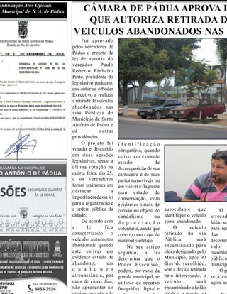 ontinuação Atos Oficiais
a Municipal de S. A. de Pádua CÂMARA DE PÁDUA APROVA L
QUE AUTORIZA RETIRADA D
VEICULOS ABANDONADOS NAS V
PÚBLICASFoi aprovado
pelos vereadores de
Pádua o projeto de
lei de autoria do
vereador Paulo
Roberto Pinheiro
Pinto, presidente do
legislativo paduano,
que autoriza o Poder
Executivo a realizar
a retirada de veículos
abandonados nas
vias Públicas do
Município de Santo
Antônio de Pádua e
dá outras
providências.
O projeto foi
votado e discutido
em duas sessões
legislativas, sendo a
última votação na
quarta feira, dia 25,
e os vereadores
foram unânimes em
destacar a
importância dessa lei
para a organização e
a ordem pública da
cidade,
De acordo com
a lei fica
caracterizado o
veículo automotor
abandonado quando
este estiver em
evidente estado de
abandono, em
q u a l q u e r
circunstância, por
mais de cinco dias,
não apresentar no
i d e n t i f i c a ç ã o
obrigatória, quando
estiver em evidente
estado de
decomposição de sua
carroceira e de suas
partes removíveis ou
em visível e flagrante
mau estado de
conservação, com
evidentes sinais de
colisão ou objeto de
vandalismo ou
d e p r e c i a ç ã o
voluntaria, ainda que
coberto com capa de
material sintético.
No seu artigo
segundo, a lei
determina que o
Poder Executivo,
poderá, por meio da
guarda municipal, se
utilizar de recurso
fotográfico digital e
autocolante que
identifique o veículo
como abandonado.
O veículo
retirado da via
Pública será
encaminhado para
pátio designado pelo
Município, após 90
dias de recolhido,
sem a devida retirada
pelo interessado, o
veículo será
encaminhado a leilão
O
arrecad
leilão ser
para res
das
decorren
valor e
recolhido
público
municípi
O pr
será en
agora ao
 