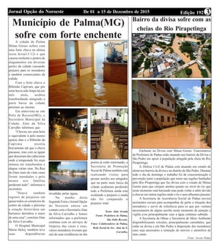 Edição 192De 01 a 15 de Dezembro de 2015Jornal Opção do Noroeste 3
Município de Palma(MG)
sofre com forte enchenteA cidade de Palma
Minas Gerais sofreu com
uma forte chuva na ultima
sexta feira(11/12) o que
causou enchente e pontos de
alagamentos em diversas
partes da cidade causando
prejuízo para os moradores
e também comerciantes da
cidade.
Com a forte chuva o
Ribeirão Capivara, que por
sorte havia sido limpo há um
mês atrás, acabou
transbordando atingindo a
parte baixa da cidade
próximo ao mesmo.
Em entrevista ao site
Polis de Recreio(MG), o
Secretário Municipal da
Cidade, Alan da Silva
Carvalho informou que:
“Choveu em uma hora
o equivalente à pelo menos
quinze dias e o Ribeirão da
Capivara resistiu
bravamente até que a chuva
passasse, mas com as águas
que desceram das cabeceiras
onde a tempestade foi mais
intensa ele transbordou e
alagou várias ruas. Na Rua
do Ouro mais de vinte casas
foram inundadas e pelo
menos seis famílias
perderam tudo”, informou o
secretário.
”Houve também
registro de prejuízos em
quase todos os comércios do
centro da cidade e próximo
a estação ferroviária um
barranco derrubou o muro
de uma casa”, concluiuAlan
da Silva Carvalho.
O Hospital Municipal
Maria Heloy também teve
suas dependências
invadidas pelas águas.
Na manha desta
Segunda Feira o Jornal Opção
do Noroeste entrou em
contato com o SecretarioAlan
da Silva Carvalho e fomos
informados que a prefeitura
continua com os serviços de
limpeza das casas e ruas,
vários moradores tiveram que
sair de suas residências no dia
porém já estão retornando, a
Secretaria de Promoção
Social de Palma também está
realizando visitas para
prestar auxílio aos atingidos
que na parte mais baixa da
cidade acabaram perdendo
tudo a Prefeitura ainda esta
avaliando o prejuízo e ainda
não foi computado o
prejuízo total.
Texto: Alair Arruda
Fonte: Prefeitura de Palma,
Site Polis Recreio.
Fotos: Colaboradores de Palma,
Rede Social do Sec. Alan da S.
Carvalho,
Bairro da divisa sofre com as
cheias do Rio Pirapetinga
Enchente na Divisa com Minas Gerais: Funcionários
da Prefeitura de Pádua estão atuando nos bairros da Divisa e
São Pedro em apoio à população atingida pela cheia do Rio
Pirapetinga
A Defesa Civil de Pádua está atuando em estado de
alerta nos bairros da divisa e no distrito de São Pedro. Durante
todo o dia de domingo o trabalho foi de conscientização e
prevenção junto a população que mora nas regiões banhadas
pelo Rio Pirapetinga que faz divisa com o estado de Minas
Gerais para que estejam atentas quanto ao nível do rio que
neste momento está baixando mas pode voltar a subir devido
a chuvas em outras regiões onde o rio e seus afluentes passam.
A Secretaria de Assistência Social de Pádua enviou
assistentes sociais para acompanhar de perto a situação dos
moradores e servir de referência para os que por ventura
necessitarem de algum auxílio neste momento de atenção e
vigília e/ou principalmente caso a água continue subindo.
A Secretaria de Obras e Secretaria de Meio Ambiente
disponibilizaram veículos, principalmente caminhões, que
estão na divisa e em São Pedro à disposição dos moradores
caso seja necessário a remoção de móveis e utensílios de
suas casas.
Fonte: Ascom Pádua
 