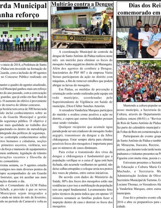 Dias dos Reis
comemorado em
Mantendo a cultura popular sem
nosso município, a Secretaria de
Cultura, através do Departamento
realizou ontem (06/01) o “Reviven
de Reis de Santo Antônio de Pádua”
faz parte do calendário municipal e
de Folias de Reis emcomemoração ao
Participaram do evento grupo
de SantoAntônio de Pádua e também
de Miracema, Itaocara, Recreio, P
outras, que durante toda tarde/noite
paduanos e visitantes presentes na Pr
Figueira com muita rima, poesia e o
Estiveram presentes a Secretár
de Educação e Cultura Maria Cr
Machado, a Secretaria Mu
Administração Josilene de Olivei
Secretário MunicipaldeTurismo, Es
Luciano Thomaz, osVereadoresAle
e Vanderleia Marques, entre outras
municipais.
Esse foi o primeiro evento ofic
2016 e abre os preparativos para o
cidade.
Multirão contra a Dengue
A coordenação Municipal de controle da
dengue de Santo Antônio de Pádua realizou neste
mês um mutirão para eliminar os focos do
mosquitoAedes aegyptino distrito de Marangatu.
Além dos agentes de combate a Dengue,
funcionários do PSF 007 e da empresa Vieira
Stones participaram da ação no distrito com
máquinas, a fim de remover entulhos que podem
abrigar as larvas do mosquito.
Em Pádua, as medidas de prevenção e
orientação estão sendo realizadas pela equipe em
todo município, coordenadas pelo
Superintendente de Vigilância em Saúde do
município, Elton Cleber Sanches Amorim.
Avereadora Vanderleia Marques participou
do mutirão e avaliou como positiva a ação no
distrito, e espera que outras localidades possam
estar sendo visitadas.
Qualquer recipiente que acumule água
parada pode ser umcriadouro do mosquitoAedes
aegypti, transmissor da dengue e da febre
chikungunya. Estar sempre alerta para eliminar
possíveis focos dos mosquitos é importante para
que os números de casos diminuam.
Para evitar a transmissão dos vírus da
dengue e chikungunya é fundamental que a
população verifique se a caixa d’ água está bem
fechada, não acumule vasilhames no quintal, não
deixe calhas entupidas e coloque areia nos pratos
dos vasos de plantas, entre outras iniciativas.
De acordo com dados do Ministério da
Saúde, 80% dos focos dos mosquitos estão nas
residências e por isso a mobilização da população
tem um papel fundamental. Levantamento feito
pelos técnicos da pasta indica que em apenas 15
minutos semanais as famílias podem fazer a
inspeção dentro de casa e destruir os focos dos
mosquitos.
rda Municipal
anha reforço
e o início de 2014, a Prefeitura de Santo
e Pádua tem investido na formação do
Guarda, com a inclusão de 49 agentes
no Concurso Público realizado em
manter o quadro de agentes atualizado,
CivilMunicipalganhou mais um reforço
bro do ano passado, coma convocação
s guardas, que já estão em fase final de
o. O aumento do efetivo é proveniente
o de reserva do último concurso.
ga horária tem cerca de 500 horas/aula
údo inclui conhecimentos sobre as
es da Guarda Municipal e gestão
da segurança pública. O objetivo é
nar mais qualidade ao trabalho dos
apacitando-os dentro da metodologia
integrada das políticas de segurança.
rso contempla conhecimentos sobre
eitos humanos e cidadania, noções
primeiros socorros, violência, uso
o da força e manuseio de equipamentos
meio ambiente, legislação de trânsito
terações recentes e filosofia de
nto comunitário.
róxima semana, os 9 agentes estarão
estágios nos mais diversos pontos da
mpre acompanhados de um Guarda
Instrutor, que irá auxiliar nas mais
nções durante o dia.
ndo o Comandante da GCM Pádua
Schelk, a previsão é que os novos
Municipais sejam integrados a
o ainda no início do mês de fevereiro,
ndo no período de Carnaval e volta as
 