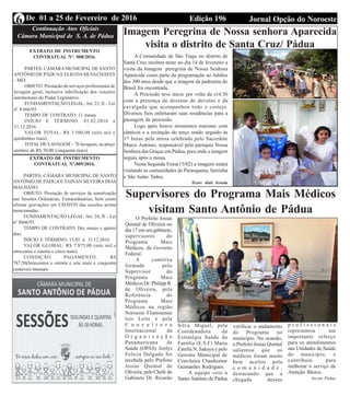 Edição 196 Jornal Opção do NoroesteDe 01 a 25 de Fevereiro de 20166 Continuação Atos Oficiais
Câmara Municipal de S. A. de Pádua
EXTRATO DE INSTRUMENTO
CONTRATUAL Nº.009/2016.
PARTES: CÂMARA MUNICIPAL DE SANTO
ANTÔNIO DE PÁDUA E TAINAN SILVEIRA DIAS
MALHANO
OBJETO: Prestação de serviços de sonorização
nas Sessões Ordinárias, Extraordinárias, bem como
efetuar gravações em CD/DVD das sessões acima
mencionadas.
FUNDAMENTAÇÃO LEGAL: Art. 24, II – Lei
nº 8666/93.
TEMPO DE CONTRATO: Dez meses e quinze
dias.
INÍCIO E TÉRMINO: 15.02. à 31.12.2016.
VALOR GLOBAL: R$ 7.875,00 (sete mil e
oitocentos e setenta e cinco reais).
CONDIÇÃO PAGAMENTO: R$
787,50(Setecentos e oitenta e sete reais e cinquenta
centavos) mensais.
EXTRATO DE INSTRUMENTO
CONTRATUAL Nº. 008/2016.
PARTES: CÂMARA MUNICIPAL DE SANTO
ANTÔNIO DE PÁDUAE ELIO DASILVACHAVES
- MEI
OBJETO: Prestação de serviços profissionais de
lavagem geral, inclusive lubrificação dos veículos
automotores do Poder Legislativo.
FUNDAMENTAÇÃO LEGAL:Art. 23, II – Lei
nº 8.666/93.
TEMPO DE CONTRATO: 11 meses.
INÍCIO E TÉRMINO: 01.02.2016 a
31.12.2016.
VALOR TOTAL: R$ 3.500,00 (três mil e
quinhentos reais).
TOTAL DE LAVAGEM – 70 lavagens, ao preço
unitário de R$ 50,00 (cinquenta reais).
Imagem Peregrina de Nossa senhora Aparecida
visita o distrito de Santa Cruz/ Pádua
A Comunidade de São Tiago no distrito de
Santa Cruz recebeu neste no dia 14 de fevereiro a
visita da Imagem peregrina de Nossa Senhora
Aparecida como parte da programação ao Jubileu
dos 300 anos desde que a imagem da padroeira do
Brasil foi encontrada.
A Procissão teve inicio por volta da s14:30
com a presença de dezenas de devotos e da
cavalgada que acompanhou todo o cortejo.
Diversos fieis enfeitaram suas residências para a
passagem da procissão.
Logo após houve momentos mariano com
cânticos e a recitação do terço sendo seguido às
17 horas pela missa celebrada pelo Sacerdote
Marco Antonio, responsável pela paróquia Nossa
Senhora das Graças em Pádua, para onde a imagem
seguiu após a missa.
Nesta Segunda Feira(15/02) a imagem estará
visitando as comunidades de Paraoquena, Serrinha
e São Judas Tadeu.
Texto: Alair Arruda
Supervisores do Programa Mais Médicos
visitam Santo Antônio de Pádua
O Prefeito Josias
Quintal de Oliveira no
dia 17 em seu gabinete,
supervisores do
Programa Mais
Médicos, do Governo
Federal.
A comitiva
formada pelo
Supervisor do
Programa Mais
Médicos Dr. Philipp R.
de Oliveira, pela
Referência do
Programa Mais
Médicos na região
Noroeste Fluminense
Isis Leite e pela
C o n s u l t o r a
Internacional da
O r g a n i z a ç ã o
Panamericana de
Saúde (OPAS) Arelys
Felícia Delgado foi
recebida pelo Prefeito
Josias Quintal de
Oliveira, pelo Chefe de
Gabinete Dr. Ricardo
Silva Miguel, pela
Coordenadora da
Estratégia Saúde da
Família (E.S.F) Maria
Estella N. Sakaya e pelo
Gerente Municipal de
Convênios Claudiomar
Guimarães Rodrigues.
A equipe veio a
Santo Antônio de Pádua
verificar o andamento
do Programa no
município. Na ocasião,
o Prefeito Josias Quintal
salientou que os
médicos foram muito
bem aceitos pela
c o m u n i d a d e ,
destacando que a
chegada desses
p r o f i s s i o n a i s
representou um
importante reforço
para os atendimentos
nas Unidades de Saúde
do município, e
contribuiu para
melhorar o serviço da
Atenção Básica.
Ascom Pádua
 