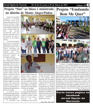 Edição 197De 26 de Fevereiro a 01 de Março de 2016Jornal Opção do Noroeste 3
Projeto “Sim” ao Idoso é ministrado
no distrito de Monte Alegre/Pádua
Através de um trabalho
voluntário, o advogado
Dr.Vidipó esteve nesta
última terça feira (01/03) no
distrito de Monte Alegre
ministrando uma palestra
sobre Direito Previdenciário
para a Melhor Idade que
teve suas duvidas
esclarecidas sobre seus
direitos garantidos através
do Estatuto do Idoso e
também da Previdência
Social.
A iniciativa da palestra
foi através da Secretária
Municipal de Assistência e
Desenvolvimento Social
Maria Tertuliana que
convidou o advogado Dr.
Vidipó para estar
ministrando palestras em
diversos pontos do
município e distritos.
Em suas explanações,
Dr. Vidipó falou sobre os
principais direitos dos idosos
garantidos através da Lei
10.741/03 que assegura a
todos os idosos com idade
igual ou superior a 60 anos,
o direto a saúde, a educação,
cultura, esporte e lazer, do
direto a assistência social,
assim como o direto a
gratuidade nos transportes à
aqueles que possuírem idade
igual ou superior a sessenta
e cinco anos, assim como
explanou sobre os diversos
tipos de aposentadorias e
benefíciosprevidenciáriosde
direito do cidadão.
A palestra teve a
organização da subsecretária
da Felicidade Maria Helena
e sua equipe e contou com
dezenas de participantes.
O Advogado vem
desenvolvendo há vários anos
palestra junto a Igrejas,
Colégios, Associação de
Moradores e outras entidades
que visa estabelecer um elo
juntamente à comunidade
com o objetivo de orientar a
população sobre seus direitos
e deveres na sociedade.
Um dos projetos que
tem trago grande benefício à
comunidade, alem do “Sim”
ao Idoso é o Projeto “Somos
donos de nossas ações e
escravos de suas
conseqüências” que tem por
objetivo conscientizar sobre
os males do álcool e fumo
na vida humana sendo
ministrado pelo Dr Edílson
Brasil, assim como também
a palestra sobre motivação
profissional e pessoal
ministrado pelo Dr. Vidipó,
que informa aos interessados
em terem estes projetos nas
repartições ou entidades que
representam basta entrar em
contato com a Copal pelo
telefone 38510195 e
agendar com a Rose.
Texto e fotos: Alair Arruda
Projeto “Emdamda
Bem Me Quer”
A direção, a orientação pedagógica, os professores,
funcionários e alunos da EMDAMDA, neste ano de 2016,
tem a pretensão de desenvolver ações voltadas para o Projeto
“ EMDAMDA Bem-Me-Quer”, que visa despertar na
comunidade escolar a auto-estima, a arte do bem querer, do
bem viver e de valorizar todas as boas oportunidades que a
vida possa lhe oferecer. Nesse sentido, fez-se valer a abertura
desse projeto contando com a presença do Sargento Vileda,
do Tiro de Guerra de Santo Antônio de Pádua com suas
brilhantes palavras reforçando a importância do civismo e
realçando o valor da aprendizagem para contribuir na
transformação de nossa nação. A escola conta ainda com o
comprometimento de toda comunidade escolar e com a
apresentação do Coral EMDAMDA dando seus primeiros
passos cantando a música tema do projeto: Flores em você
Fonte: ASCOM Pádua
 