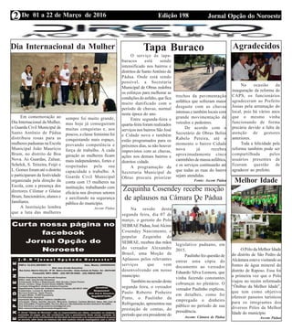 Edição 198 Jornal Opção do NoroesteDe 01 a 22 de Março de 2016
Expediente Jornal “O Bacamarte”
2
Tapa Buraco
O serviço de tapa-
buracos está sendo
intensificado nos bairros e
distritos de Santo Antônio de
Pádua. Onde está sendo
possível, a Secretaria
Municipal de Obras redobra
os esforços para melhorar as
condições do asfalto, que fica
muito danificado com o
período de chuvas, normal
nesta época do ano.
Entre segunda-feira e
quarta-feira foram realizados
serviços nos bairros São José
e Cidade nova e também
estão programados para os
próximos dias, se não houver
imprevistos com as chuvas,
ações nos demais bairros e
distritos cidade.
A programação da
Secretaria Municipal de
Obras procura priorizar
Dia Internacional da Mulher
trechos da pavimentação
asfáltica que sofreram maior
desgaste com as chuvas
intensas e também locais com
grande movimentação de
veículos e pedestres.
De acordo com o
Secretário de Obras Belini
Rabelo Pereira, até o
momento o bairro Cidade
nova já recebeu
aproximadamente cinco
caminhões de massa asfáltica,
e os serviços continuarão até
que todas as ruas do bairro
sejam atendidas.
Fonte: Ascom Pádua
Em comemoração ao
Dia Internacional da Mulher,
a Guarda Civil Municipal de
Santo Antônio de Pádua
distribuiu rosas para as
mulheres paduanas na Escola
Municipal João Maurício
Brum, no distrito de Boa
Nova. As Guardas, Zaluar,
Schelck, S. Teixeira, Feijó e
L. Gomes foram até o distrito
e participaram da festividade
organizada pela direção da
Escola, com a presença dos
diretores Cilimar e Glaise
Brum, funcionários, alunos e
familiares.
A Instituição lembra
que a luta das mulheres
sempre foi muito grande,
mas hoje já conseguiram
muitas conquistas e, aos
poucos, a classe feminina foi
conquistando mais espaço,
provando competência e
força de trabalho. A cada
geração as mulheres ficam
mais independentes, fortes e
respeitadas pela sua
capacidade e trabalho. A
Guarda Civil Municipal
conta com 15 mulheres na
instituição, trabalhando com
eficácia nos diversos setores
e auxiliando na segurança
pública do município.
Ascom Pádua
Zequinha Cosendey recebe moção
de aplausos na Câmara De Pádua
Na sessão desta
segunda feira, dia 07 de
março, o gerente do Polo
SEBRAE Pádua, JoséAlcino
Cosendey Nascimento, o
popular Zequinha do
SEBRAE, recebeu das mãos
do vereador Alexandre
Brasil, uma Moção de
Aplausos pelos relevantes
serviços que vem
desenvolvendo em nosso
município.
Também na sessão desta
segunda feira, o vereador
Paulo Roberto Pinheiro
Pinto, o Paulinho da
Refrigeração, apresentou sua
prestação de contas, do
período que era presidente do
legislativo paduano, em
2015.
Paulinho fez questão de
entrar uma cópia do
documento ao vereador
Eduardo Silva Leonora, que
vinha fazendo constantes
cobranças no plenário. O
vereador Paulinho explicou,
em detalhes, como foi
empregado o dinheiro
público no período de sua
presidência.
Ascom: Câmara de Pádua
Agradecidos
Na ocasião da
inauguração da reforma do
CAPS, os funcionários
agradeceram ao Prefeito
Josias pela arrumação do
local, pois há vários anos
que o mesmo vinha
funcionando de forma
precária devido a falta de
atenção de gestores
anteriores.
Toda a felicidade pela
reforma também pode ser
compartilhada pelos
usuários presentes de
fizeram questão de
agradecer ao prefeito.
Melhor Idade
O Pólo da Melhor Idade
do distrito de São Pedro de
Alcântara esteve visitando as
fontes de água mineral do
distrito de Raposo. Essa foi
a primeira vez que o Pólo
viajou no recém reformado
“Ônibus da Melhor Idade”,
que tem como objetivo
oferecer passeios turísticos
para os integrantes dos
diversos Pólos da Melhor
Idade do município
Ascom Pádua
 