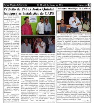Edição 198De 01 a 22 de Março de 2016Jornal Opção do Noroeste 3
Prefeito de Pádua Josias Quintal
inaugura as instalações do CAPS
Prefeito de Pádua
Josias Quintal inaugura as
instalações do CAPS
O Prefeito Josias
Quintal de Oliveira
inaugurou, na última quinta-
feira (17), as novas
instalações do Centro de
Atenção Psicossocial da Ilha
da Convivência (CAPS),
acompanhado do secretário
de Saúde, Enéas Chaves de
Oliveira, e do Diretor do
Departamento de Saúde
Mental, Dr. Allan de Aguiar
Almeida. Também
participaram da inauguração
o Chefe de Gabinete, Dr.
Ricardo da Silva Miguel, a
Secretária Municipal de
Desenvolvimento e
Assistência Social, Maria
Tertuliana de
Souza Oliveira, além de
demais Secretários
Municipais, Vereadores,
funcionários do CAPS,
entre outras.
Em seu discurso,
Enéas Chaves de Oliveira
destacou o trabalho dos
profissionais do Caps na
abordagem e acolhimento
de pacientes psiquiátricos:
“Parabenizo todos os
envolvidos na
reestruturação desse
Centro, principalmente ao
Prefeito Josias Quintal de
Oliveira e o Dr. Allan, que
não mediram esforços para
que a reforma acontecesse”.
Já Dr. Allan, disse que
a unidade foi ampliada e
ganhou novas salas de
atendimento
“Os consultórios
foram reformulados; o
refeitório ampliado, nosso
teto e piso reformados,
melhorando a qualidade da
atenção aos usuários. Todos
esses benefícios, entre outros
não citados, são frutos de
muito empenho do governo
municipal e dos funcionários
que aqui trabalham, pois
diariamente levam o melhor
atendimento para nossos
pacientes”, disse Dr. Allan.
Sensibilizado com o
carinho dos funcionários e
pacientes da unidade, o
Prefeito Josias Quintal falou
dos avanços e das dificuldades
da saúde no município.
“Nosso município é o que
melhor assiste à população em
toda região, investimos mais
que o dobro estabelecido por
Lei, e o nosso Hospital
Municipal atende pacientes de
diversas localidades, em
números atendemos quase o
equivalente a toda população
do município mensalmente. O
Caps da Ilha da Convivência
foi reformado, ganhou novas
instalações para um
atendimento mais digno
para seus pacientes, mas de
nada adiantaria se os
funcionários não fossem
empenhados para dar o
melhor atendimento, por
isso exalto aqui os
profissionais da saúde de
nosso município, estão de
parabéns, valorizo cada um
dele”, disse o Prefeito.
O CAPS é responsável
por oferecer assistência e
acompanhamento no
tratamento à portadores de
doenças mentais e
desenvolver atividades
recreativas como forma de
terapia ocupacional. O
trabalho da equipe tem feito
à diferença na melhoria de
qualidade de vida daqueles
que precisam do serviço.
“Com o prédio
reformado, poderemos
oferecer mais conforto aos
nossos usuários”, destacou
Dr. Allan.
Ascom Pádua
Encontro Municipal de Cultura
A Prefeitura de Santo Antônio de Pádua, a Secretaria
Municipal de Educação e Cultura e o Departamento de
Cultura, se reuniram no dia 11 de março, com os líderes das
manifestações culturais paduanas, os Poderes Legislativo e
Judiciário, as instituições de ensino em âmbito Municipal,
Estadual e Federal e com o público em geral, envolvidos com
as questões culturais para a implantação do Sistema Municipal
de Cultura.
O Sistema Municipal de Cultura é um instrumento
estratégico para assegurar a integração entre os entes
federados e a sociedade civil, visando o desenvolvimento e o
aperfeiçoamento das políticas culturais locais. A Prefeitura
de SantoAntônio de Pádua aposta na consolidação do Sistema
e apóia a iniciativa em cadeia, coordenada em âmbito nacional
e estadual, estando empenhada no fortalecimento do seu
sistema.
O importante evento contou com as presenças do
Prefeito Municipal Josias Quintal de Oliveira, da Secretária
Municipal de Educação e Cultura Maria Cristina Souza
Oliveira, da Subsecretária Municipal de Educação e Cultura
Denisy Schimith, da dinamizadora da Secretaria de Estado
de Cultura Maria Amélia Curvelo, da Coordenadora
Pedagógica da FASAP Vânia Cristina, da Presidente da
APLAC Srª Tereza Caldas e dos Vereadores Tenente Bastos
eAlexandre Brasil, além pessoas envolvidas com movimentos
culturais no município.
A abertura do evento contou com a apresentação do
balé da Academia de Dança Le Bec Fan – Cecília Jannot, que
mostrou um dueto do Ballet “O Quebra Nozes”, com os
bailarinos Luiz FernandoTheodoroPimenteleAnneCampany.
Em seguida, a dinamizadora estimulou ações, encontros,
reuniões e debates, e traçou um diagnóstico das demandas da
região, viabilizando melhor diálogo entre agentes culturais e
o governo estadual.
O objetivo é que o dinamizador acompanhe o trabalho
de elaboração do Plano Municipal de Cultura, junto à equipe
responsável pela missão, assim como as etapas seguintes, até
sua sanção e publicação oficial. A elaboração do Plano
Municipal de Cultura dialogará com o planejamento da
próxima Conferência Municipal de Cultura.
Ascom Pádua
 