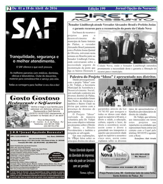 Edição 199 Jornal Opção do NoroesteDe 01 a 18 de Abril de 2016
Expediente Jornal “O Bacamarte”
2
Senador Lindibergh atende Vereador Alexandre Brasil e Prefeito Josias
e garante recursos para a reconstrução da ponte da Cidade Nova
Em busca de recursos e
projetos para o
desenvolvimento do
município de Santo Antonio
de Pádua, o vereador
Alexandre Brasil juntamente
com o Prefeito Josias Quintal
de Oliveira, estiveram nesta
semana em Brasília junto ao
Senador Lindbergh Farias,
onde conversaram sobre a
necessidade urgente da
reconstrução da ponte que
liga os bairros Dezessete à
Cidade Nova, onde o Senador Lindibergh entendeu
prontamente a necessidade desta e garantiu a liberação do
recurso para o município.
Palestra do Projeto “Idoso” é apresentado nos distritos
Dando prosseguimento
com o projeto “Idoso” com
o Dr. Vidipó, a Secretaria
Municipal de Assistência e
Desenvolvimento Social,
tem realizado a palestra nos
diversos distritos de Pádua,
desta vez os atendidos foram
São Pedro de Alcântara e
também o Bairro Chalé na
divisa que contou com a
presença de dezenas de
participantes.
O Projeto “Idoso”
realizado de maneira
voluntária pelo Dr. Vidipó
tem como objetivo informar
aos presentes sobre o Direito
de Idoso, o Direito
Previdenciário e também o
pergunta ao advogado.
Em suas explanações,
Dr. Vidipó falou sobre os
principais direitos dos idosos
garantidos através da Lei
10.741/03 que assegura a
todos os idosos com idade
igual ou superior a 60 anos, o
direto a saúde, a educação,
cultura, esporte e lazer, do
direto a assistência social,
assim como o direto a
gratuidade nos transportes à
aqueles que possuírem idade
igual ou superior a sessenta e
cinco anos, assim como
explanou sobre os diversos
tipos de aposentadorias e
benefíciosprevidenciáriosde
direito do cidadão.
Dr.Vidipó, que informa
aos interessados em terem
estes projetos nas
repartições ou entidades que
representam basta entrar em
contato com a Copal pelo
telefone 38510195 e agendar
com a Rose.
Texto/fotos: Alair Arruda
 
