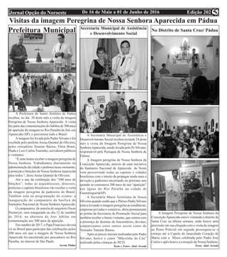 Edição 202De 16 de Maio a 01 de Junho de 2016Jornal Opção do Noroeste 5
A Prefeitura de Santo Antônio de Pádua
recebeu, no dia 30 deste mês a visita da imagem
Peregrina de Nossa Senhora Aparecida. A visita
faz parte das comemorações do Jubileu de 300 anos
de aparição da imagem no Rio Paraíba do Sul, em
Aparecida (SP), e percorrerá todo o Brasil.
A imagem foi levada pelo Padre Silvano e foi
recebida pelo prefeito Josias Quintal de Oliveira,
pelos vereadores Tenente Bastos, Elton Brum,
Dudu e Luiz Carlos Tourinho, servidores públicos
e visitantes
“É uma honra receber a imagem peregrina de
Nossa Senhora. Trabalhamos diariamente na
administração da cidade e pedimos nesse momento,
a proteção e bênçãos de Nossa SenhoraAparecida
para todos “, disse Josias Quintal de Oliveira.
Até o ano da celebração dos “300 anos de
bênçãos”, todas as arquidioceses, dioceses,
prelazias e capitais brasileiras vão receber a visita
da imagem peregrina da padroeira do Brasil.
Também está na programação do evento, a
inauguração do campanário da basílica do
Santuário Nacional de Nossa Senhora Aparecida.
O campanário, de autoria do arquiteto Oscar
Niemeyer, será inaugurado no dia 12 de outubro
de 2016, na abertura do Ano Jubilar em
comemoração aos 300 anos da aparição.
Em outubro de 2017, o Papa Francisco deverá
vir ao Brasil para participar das celebrações pelos
300 anos em que a imagem de Nossa Senhora
Aparecida foi encontrada por pescadores no Rio
Paraíba, no interior de São Paulo.
Ascom Pádua
Visitas da imagem Peregrina de Nossa Senhora Aparecida em Pádua
Prefeitura Municipal Secretaria Municipal de Assistência
e Desenvolvimento Social
A Secretaria Municipal de Assistência e
Desenvolvimento Social recebeu na tarde 24 deste
mês a visita da Imagem Peregrina de Nossa
SenhoraAparecida, sendo levada pelo Pe Silvano,
responsável pela Paróquia de Nossa Senhora de
Fátima.
A Imagem peregrina de Nossa Senhora da
Conceição Aparecida, através de uma iniciativa
do Santuário Nacional de Aparecida do Norte
vem percorrendo todas as capitais e cidades
brasileiras com o intuito de propagar ainda mais a
devoção a padroeira encerrando no próximo ano
quando se comemora 300 anos de sua “aparição”
nas águas do Rio Paraíba na cidade de
Guaratinguetá(SP).
A Secretária Maria Tertuliana de Souza
Oliveira quando soube que o Pároco Padre Silvano
estava levando a imagem peregrina as residências,
empresas privadas e comércio, abriu prontamente
as portas da Secretaria de Promoção Social para
também receber a ilustre visitante, que contou com
a presença de dezenas de funcionários, devotos,
simpatizantes entre outros assim como do
Vereador Tenente Bastos.
Após as preces iniciais realizadas pelo Padre
Silvano, houve o canto “Mãezinha do Céu”
realizado pelas crianças do PETI.
Texto e Fotos: Alair Arruda
No Distrito de Santa Cruz/ Pádua
A Imagem Peregrina de Nossa Senhora da
ConceiçãoAparecida esteve visitando o distrito de
Santa Cruz na última semana, onde houve uma
procissão em sua chegada com a visita da imagem
ao Posto Policial em seguida prosseguiu-se o
cortejo até a Capela do Imaculado Coração de
Maria com a Missa celebrada pelo Padre José
Carlos e após houve a coroação de Nossa Senhora.
Texto: Alair Arruda
 