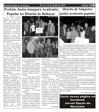 Edição 204De 16 a 24 de Junho de 2016Jornal Opção do Noroeste 3
Prefeito Josias inaugura Academia
Popular no Distrito de Baltazar
O Prefeito Josias
Quintal de Oliveira
inaugurou na noite do dia 17
deste mês mais uma
Academia Popular, dessa
vez no Distrito de Baltazar.
A benfeitoria para o Distrito
foi um pedido do Vereador
Alexandre Brasil,
prontamente atendido pelo
Secretário de Turismo,
Esporte e Lazer Igor
Fagundes Pereira Thomas e
pelo Prefeito Josias Quintal
de Oliveira e recebeu o nome
de David Leal.
Em seu discurso, o
Prefeito Josias Quintal
ressaltou as dificuldades
enfrentadas pela atual
administração, mais que
com o empenho de toda
equipe de governo, os
resultados estão chegando.
Já o Secretário de
Turismo, Esporte e Lazer,
Igor Fagundes Pereira
Thomaz, responsável pelas
instalações e inaugurações
das novas Academias,
informou que breve outras
novas Academias serão
instaladas em outros pontos
do município.
O Vereador Alexandre
Brasil destacou a
importância da instalação da
Academia Popular no
Distrito, ressaltando que a
localidade foi a primeira a
receber um parque infantil,
e completou dizendo que
esse mesmo Distrito já foi
contemplado anteriormente
com outras melhorias,
incluindo a reforma e
ampliação da Unidade
Básica de Saúde, contendo
consultório odontológico,
sinal de telefonia móvel,
duas novas empresas no pólo
industrial, além de outras
obras que serão
concretizadas em breve,
como a Quadra Poliesportiva
e a Capela Mortuária.
“Agradeço ao Prefeito
Josias Quintal, ao Secretário
de Turismo, Esporte e Lazer
Igor e também ao Secretário de
Agricultura Leonardo Moura
Leonardo, responsável pelas
Praças e Jardins,” disse o
Vereador.
O evento, que contou
com a presença Prefeito e da
primeira dama Maria
Tertuliana de Souza Oliveira,
também contou com as
presenças de Secretários
Municipais, Vereadores e
moradores do Distrito.
Projeto Academias
Populares
O projeto é uma parceria
da Prefeitura com o Governo
Federal, através da Secretária
Municipal de Turismo, Esporte
e Lazer, e possui aparelhos
modernos de aço inoxidável,
resistentes à corrosão, que irão
contribuir para aperfeiçoar o
condicionamento físico da
comunidade e,
c o n s e q ü e n t e m e n t e ,
proporcionar melhor
qualidade de vida a todos.
A Secretaria Municipal
de Obras e Infraestrutura
Urbana e Rural vem
trabalhando em conjunto,
sendo responsável pela
preparação dos terrenos e
instalação dos
equipamentos.
As academias são
voltadas para os idosos e
funcionam ao ar livre. Os
aparelhos são de baixo
impacto e possuem o
objetivo de alongar,
fortalecer, desenvolver a
musculatura e trabalhar a
capacidade aeróbica. Todos
os equipamentos, incluindo
a caminhada, a simulação de
remada, o alongador e entre
outros, contribuem para
melhorar a estrutura física
dos idosos nas atividades do
cotidiano.
Ascom Pádua
Distrito de Salgueiro
ganha academia popular
A Comunidade do Salgueiro ganhou no inicio da noite
desta sexta feira(24/06) a academia popular que esta sendo
instalada pela Prefeitura de Pádua em todos os distritos e
Bairros e visa melhorar a qualidade de vida, através da
atividades físicas aos moradores da localidades.
Estiveram presentes Secretários, os Vereadores
Alexandre Brasil e Vanderléia Marques e moradores da
localidade.
A Vereadora Vanderléia em seu discurso, falou de sua
felicidade de estar na localidade juntamente com o prefeito
Josias para a inauguração de mais um feito, na oportunidade
parabenizou o chefe do executivo por estar em tempos de
crises conseguindo alem de manter o salário do
funcionalismo em dia, também realizar os feitos como a
instalações destas academias e também construções e
ampliações das Unidades Básica de Saúde.
O Vereador Alexandre Brasil, responsável pela
indicação do nome da academia, mostrou-se contente em
estar homenageando a Sra. Emilia Gonçalves Muniz
moradora daquela localidade.
Já Prefeito Josias, em seu discurso, demonstrou todo
seu contentamento com a escolha do nome da homenageada,
assim como agradeceu a todos os presentes e anunciou
melhorias no Campo de Futebol e a conclusão das obras na
cozinha do colégio da localidade.
Fizeram também uso da palavra o Secretário de esporte
Igor, o exVereadorValdir Neto e o Sr. PauloAdilson morador
daquela localidade.
Texto e fotos: Alair Arruda
 