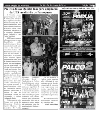 Edição 204De 16 a 24 de Junho de 2016Jornal Opção do Noroeste 7
Continuação Atos Oficiais
Câmara Municipal de S. A. de Pádua
Prefeito Josias Quintal Inaugura ampliação
da UBS no distrito de Paraoquena
O Prefeito Josias
Quintal inaugurou na noite
da última quinta feira (23/
06) a ampliação a Unidade
Básica de Saúde(UBS) do
distrito de Paraoquena, onde
reuniu centenas e moradores
do distrito, assim como
Secretários, funcionários e
os vereadores Alexandre
Brasil, Vanderléia e Luiz
Carlos(Tourinho).
A UBS passou por uma
reforma completa em suas
dependências sendo
ampliado ainda no térreo,
onde está funcionando salas
como as de curativos,
consultório médico e de
dentista assim como toda a
parte de atendimento a
população e no segundo
andar funciona a parte
administrativa como salas
de diretores almoxarifado e
outros, um dos destaques
para esta nova unidade é a
sala de fisioterapia que
estará funcionando duas
vezes por semana, para
atender a população dos
distritos de Santa Cruz,
Paraoquena e Campelo
conforme informou a
Subsecretária de Saúde
Evaléria a nossa redação,
pois segundo a mesma, o
intuito será facilitar a vida
dos moradores desses
distritos, assim como o
projeto da sala de
fisioterapia estará se
estendendo a outras
Unidades de Saúde.
Os discursos da noite
ficaram por conta da
Subsecrária Evaleria,
Gabriel Martins, do
Secretário de Saúde
Germano, Vereadores
Alexandre Brasil e
Vanderléia e do Prefeito
Josias Quintal entre outros.
AVereadoraVanderléia
destacou a importância da
ampliação da unidade para
o atendimento do distrito,
assim como, enalteceu as
obras realizadas pela gestão
do Prefeito Josias, “Muitos
criticam que o governo não
está fazendo nada, mais se
estão criticando é porque
não querem ver o que está
sendo realizado”, finalizou a
vereadora.
Em seu discurso o
Prefeito Josias ressaltou
sobre a felicidade de estar
em tempo de crise fazendo
a inauguração de mais uma
obra e aproveitou para
convidar a população para
estar presente nas próximas
inaugurações que estarão
ocorrendo nos próximos
dias.
A Unidade Básica de
Saúde recebeu o nome de
Ary Gonçalves Dias.
Texto: Alair Arruda
Confira a Programação da Expo Pádua 2016
Divulgação de Cortesia
 
