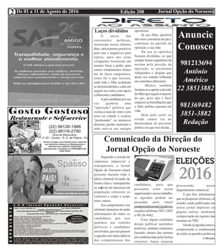 Edição 208 Jornal Opção do NoroesteDe 01 a 11 de Agosto de 2016
Expediente Jornal “O Bacamarte”
2
O inicio das
convenções políticas,
trouxeram nestes últimos
dias, vários pontos positivos
para uns e negativos para
outros, para uns estas
coligações trouxeram até
mesmo força e poder, para
outros rompimentos brutos
ate de laços sanguíneos,
como foi o que ocorreu,
onde mãe e filho acabaram
se desentendendo e cada um
seguiu seu rumo com apoio
a diferentes candidatos.
A pré candidata por sua
vez quebrou uma
“oposição” política que
existia a mais de vinte e oito
anos na cidade e acabou
“perdoando”, as inúmeros
derrotas, perdas materiais e
indo unir-se aos antigos
opositores.
Já seu filho, preferiu
não trair a memória do pai e
continuar no partido de
oposição a sua mãe.
Na rua as opiniões
ficaram divididas, os que
sempre foram seguidoras da
mesma pela posição de
oposição, se encontram
indignados e alegam que
desta vez estarão trilhando
em caminhos diferentes.
Muitos também
limitam-se a apoiar a decisão
do filho que seguiu os passos
do pai, pois não é fácil
esquecer as humilhações que
o líder político passara em
vida.
Bom pelo certo ou
errado vamos ver no
desencadear do processo
político no que isso irá dar...
Laços divididos
Comunicado da Direção do
Jornal Opção do Noroeste
Seguindo a missão de
imprensa imparcial e
transparente, o Jornal
Opção do Noroeste estará
presente durante todo o
pleito eleitoral levando de
forma clara e transparente
as noticias de interesses da
população referente os
comícios e corpo a corpo
entre outros.
Em cumprimento a lei
eleitoral, estaremos levando
informações de todos os
candidatos, por isso
pedimos aos comitês
políticos e candidatos
envolvidos, que nos passem
a agenda com antecedência
dos compromissos dos
candidatos, para que
possamos estar assim
organizando o nosso trabalho,
as agendas podem ser
passadas pelo email
jornalopcaodonoroeste@gmail.com
ou pelos telefones 3851-3882
e 98136-9482.
Caso algum candidato
deseje publicar santinhos
políticos, também estaremos
fazendo, dentro das normas
pré estabelecidas pela Justiça
eleitoral, basta estarem
procurando nosso
departamento comercial.
E por fim, informamos
que as pesquisas eleitorais, só
estarão sendo publicadas em
nosso jornal impresso ou
pagina online, mediante
comprovação de registro das
mesmas no TRE.
Desde já agradecemos a
compreensão e colaboração
de todos os partidos políticos
A Direção.
Anuncie
Conosco
981213694
Antônio
Américo
22 38513882
981369482
3851-3882
Redação
 