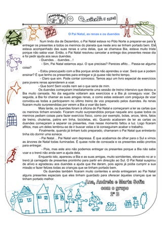 O Pai Natal, as renas e os duendes

               Num lindo dia de Dezembro, o Pai Natal estava no Pólo Norte a preparar-se para ir
entregar os presentes a todos os meninos do planeta que neste ano se tinham portado bem. Ele
estava acompanhado das suas renas e uma delas, que se chamava Bia, estava muito triste
porque não sabia voar. Então, o Pai Natal resolveu cancelar a entrega dos presentes nesse dia
e foi pedir ajuda aos seus duendes.
              - Duendes… duendes…!
                - Sim, Pai Natal estamos aqui. O que precisas? Pareces aflito… Passa-se alguma
coisa?
             - Estou preocupado com a Bia porque ainda não aprendeu a voar. Será que a podem
ensinar? É que tenho os presentes para entregar e já quase não tenho tempo.
               - Claro que sim. Pode contar connosco. Temos aqui um livro especial de exercícios
para jovens renas aprenderem a voar.
             - Que bom! Sem vocês nem sei o que seria de mim.
             Os duendes começaram imediatamente uma sessão de treino intensivo que deixou a
Bia muito cansada. No dia seguinte voltaram aos exercícios e a Bia já conseguiu voar. De
seguida, a Bia foi chamar as suas amigas renas, e como estas estavam com preguiça de voar
convidou-as todas a participarem no último treino de voo preparado pelos duendes. As renas
ficaram muito surpreendidas por verem a Bia a voar tão bem.
             Mais tarde, os duendes foram à oficina do Pai Natal e começaram a ler as cartas que
os meninos tinham enviado. Ficaram muito surpreendidos porque naquele ano quase todos os
meninos pediam coisas para fazer exercício físico, como por exemplo, bolas, arcos, ténis, fatos
de treino, chuteiras, patins em linha, bicicletas, etc. Quando acabaram de ler as cartas os
duendes começaram a separar os presentes, mas nesse momento faltou a luz. Logo ficaram
aflitos, mas um deles lembrou-se de ir buscar velas e lá conseguiram acabar o trabalho.
              Finalmente, quando já tinham tudo preparado, chamaram o Pai Natal que entretanto
tinha ido dormir uma soneca.
              - Pai Natal… Pai Natal vem depressa. É que acabamos de olhar para o Sul e vimos
as árvores de Natal todas iluminadas. É quase noite de consoada e os presentes estão prontos
para entregar.
                - Pois, mas este ano não podemos entregar os presentes porque a Bia não sabe
voar e o trenó não anda sem a ajuda dela.
             Enquanto isto, apareceu a Bia e as suas amigas, muito sorridentes, elevando no ar o
trenó já carregado de presentes prontinho para partir em direcção ao Sul. O Pai Natal suspirou
de alívio e agradeceu aos duendes a ajuda que lhe deram, pois agora já podia cumprir a sua
missão e fazer felizes todas as crianças que se tinham portado bem.
                  Os duendes também ficaram muito contentes e ainda entregaram ao Pai Natal
alguns presentes especiais que eles tinham guardado para oferecer àquelas crianças que se
tinham portado melhor.
 