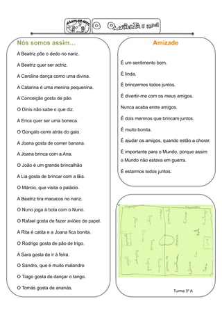 Nós somos assim…                                             Amizade
A Beatriz põe o dedo no nariz.

A Beatriz quer ser actriz.                 É um sentimento bom.

A Carolina dança como uma divina.          É linda.

                                           É brincarmos todos juntos.
A Catarina é uma menina pequenina.

A Conceição gosta de pão.                  É divertir-me com os meus amigos.

O Dinis não sabe o que diz.                Nunca acaba entre amigos.

A Erica quer ser uma boneca.               É dois meninos que brincam juntos.

O Gonçalo corre atrás do galo.             É muito bonita.

                                           É ajudar os amigos, quando estão a chorar.
A Joana gosta de comer banana.

A Joana brinca com a Ana.                  É importante para o Mundo, porque assim
                                           o Mundo não estava em guerra.
O João é um grande brincalhão
                                           É estarmos todos juntos.
A Lia gosta de brincar com a Bia.

O Márcio, que visita o palácio.

A Beatriz tira macacos no nariz.

O Nuno joga à bola com o Nuno.

O Rafael gosta de fazer aviões de papel.

A Rita é catita e a Joana fica bonita.

O Rodrigo gosta de pão de trigo.

A Sara gosta de ir à feira.

O Sandro, que é muito malandro

O Tiago gosta de dançar o tango.

O Tomás gosta de ananás.
                                                                      Turma 3º A
 