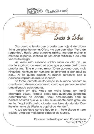 Ora conta a lenda que a costa que hoje é de Lisboa
tinha um estranho nome: Ofiusa – o que quer dizer “Terra de
serpentes”. Havia uma estranha rainha, metade mulher e
metade serpente, senhora de um olhar feiticeiro e de uma
voz muito meiga.
     Às vezes esta estranha rainha subia ao alto de um
monte e gritava ao vento só para que pudesse ouvir a sua
própria voz: “Este é o meu reino! Só eu governo aqui, mais
ninguém! Nenhum ser humano se atreverá a pôr aqui os
pés… Ai de quem ousar!!! As minhas serpentes não o
deixarão respirar um minuto sequer!”.
     De facto, durante muito tempo ser humano nenhum se
aventurou a desembarcar nesta costa que pensavam estar
amaldiçoada pelos deuses.
      Porém um dia, vindo de muito longe, um herói
chamado Ulisses, famoso pelas suas aventuras guerreiras
desembarcou na cidade. Ficou deslumbrado com as
belezas naturais que viu e subiu a um monte onde gritou ao
vento: “Aqui edificarei a cidade mais bela do Mundo! Dar-
lhe-ei o nome de Uliseia, a capital do Mundo!”.
     A sua profecia concretizou-se e … hoje Lisboa é, sem
dúvida, uma das mais belas cidades do Mundo.

                   Pesquisa realizada por: Ana Raquel Ruas
                                            Turma: 3.º/4.º C
 