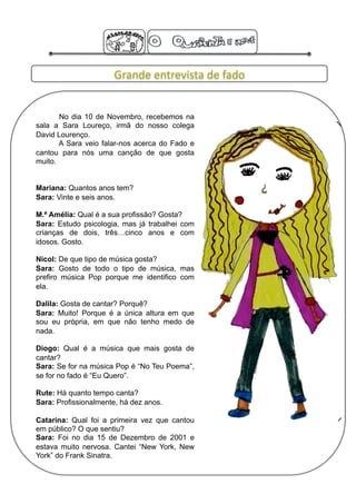 Grande entrevista de fado 


       No dia 10 de Novembro, recebemos na
sala a Sara Loureço, irmã do nosso colega
David Lourenço.
       A Sara veio falar-nos acerca do Fado e
cantou para nós uma canção de que gosta
muito.


Mariana: Quantos anos tem?
Sara: Vinte e seis anos.

M.ª Amélia: Qual é a sua profissão? Gosta?
Sara: Estudo psicologia, mas já trabalhei com
crianças de dois, três…cinco anos e com
idosos. Gosto.

Nicol: De que tipo de música gosta?
Sara: Gosto de todo o tipo de música, mas
prefiro música Pop porque me identifico com
ela.

Dalila: Gosta de cantar? Porquê?
Sara: Muito! Porque é a única altura em que
sou eu própria, em que não tenho medo de
nada.

Diogo: Qual é a música que mais gosta de
cantar?
Sara: Se for na música Pop é “No Teu Poema”,
se for no fado é “Eu Quero”.

Rute: Há quanto tempo canta?
Sara: Profissionalmente, há dez anos.

Catarina: Qual foi a primeira vez que cantou
em público? O que sentiu?
Sara: Foi no dia 15 de Dezembro de 2001 e
estava muito nervosa. Cantei “New York, New
York” do Frank Sinatra.
 
