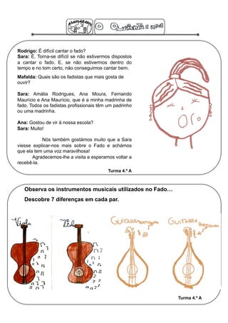 Rodrigo: É difícil cantar o fado?
Sara: É. Torna-se difícil se não estivermos dispostos
a cantar o fado. E, se não estivermos dentro do
tempo e no tom certo, não conseguimos cantar bem.
Mafalda: Quais são os fadistas que mais gosta de
ouvir?

Sara: Amália Rodrigues, Ana Moura, Fernando
Maurício e Ana Maurício, que é a minha madrinha de
fado. Todos os fadistas profissionais têm um padrinho
ou uma madrinha.

Ana: Gostou de vir à nossa escola?
Sara: Muito!

           Nós também gostámos muito que a Sara
viesse explicar-nos mais sobre o Fado e achámos
que ela tem uma voz maravilhosa!
       Agradecemos-lhe a visita e esperamos voltar a
recebê-la.
                                          Turma 4.º A



   Observa os instrumentos musicais utilizados no Fado…
   Descobre 7 diferenças em cada par.




                                                          Turma 4.º A
 