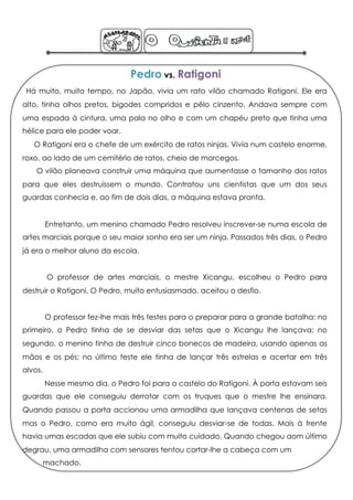 Pedro vs. Ratigoni
 Há muito, muito tempo, no Japão, vivia um rato vilão chamado Ratigoni. Ele era
alto, tinha olhos pretos, bigodes compridos e pêlo cinzento. Andava sempre com
uma espada à cintura, uma pala no olho e com um chapéu preto que tinha uma
hélice para ele poder voar.
   O Ratigoni era o chefe de um exército de ratos ninjas. Vivia num castelo enorme,
roxo, ao lado de um cemitério de ratos, cheio de morcegos.
    O vilão planeava construir uma máquina que aumentasse o tamanho dos ratos
para que eles destruíssem o mundo. Contratou uns cientistas que um dos seus
guardas conhecia e, ao fim de dois dias, a máquina estava pronta.


         Entretanto, um menino chamado Pedro resolveu inscrever-se numa escola de
artes marciais porque o seu maior sonho era ser um ninja. Passados três dias, o Pedro
já era o melhor aluno da escola.


         O professor de artes marciais, o mestre Xicangu, escolheu o Pedro para
destruir o Ratigoni. O Pedro, muito entusiasmado, aceitou o desfio.


         O professor fez-lhe mais três testes para o preparar para a grande batalha: no
primeiro, o Pedro tinha de se desviar das setas que o Xicangu lhe lançava; no
segundo, o menino tinha de destruir cinco bonecos de madeira, usando apenas as
mãos e os pés; no último teste ele tinha de lançar três estrelas e acertar em três
alvos.
         Nesse mesmo dia, o Pedro foi para o castelo do Ratigoni. À porta estavam seis
guardas que ele conseguiu derrotar com os truques que o mestre lhe ensinara.
Quando passou a porta accionou uma armadilha que lançava centenas de setas
mas o Pedro, como era muito ágil, conseguiu desviar-se de todas. Mais à frente
havia umas escadas que ele subiu com muito cuidado. Quando chegou aom último
degrau, uma armadilha com sensores tentou cortar-lhe a cabeça com um
         machado.
 