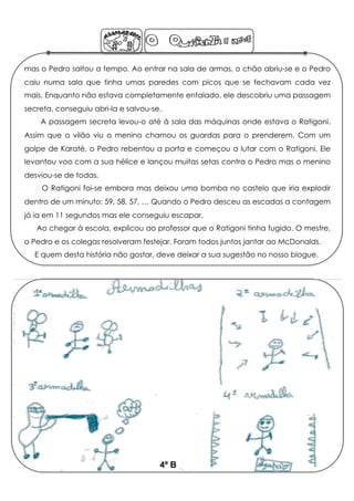 mas o Pedro saltou a tempo. Ao entrar na sala de armas, o chão abriu-se e o Pedro
caiu numa sala que tinha umas paredes com picos que se fechavam cada vez
mais. Enquanto não estava completamente entalado, ele descobriu uma passagem
secreta, conseguiu abri-la e salvou-se.
    A passagem secreta levou-o até à sala das máquinas onde estava o Ratigoni.
Assim que o vilão viu o menino chamou os guardas para o prenderem. Com um
golpe de Karaté, o Pedro rebentou a porta e começou a lutar com o Ratigoni. Ele
levantou voo com a sua hélice e lançou muitas setas contra o Pedro mas o menino
desviou-se de todas.
    O Ratigoni foi-se embora mas deixou uma bomba no castelo que iria explodir
dentro de um minuto: 59, 58, 57, … Quando o Pedro desceu as escadas a contagem
já ia em 11 segundos mas ele conseguiu escapar.
   Ao chegar à escola, explicou ao professor que o Ratigoni tinha fugido. O mestre,
o Pedro e os colegas resolveram festejar. Foram todos juntos jantar ao McDonalds.
  E quem desta história não gostar, deve deixar a sua sugestão no nosso blogue.




                                      4º B
 