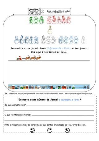 BOM NATAL
                  E
           FELIZ ANO NOVO !
       Personaliza o teu Jornal. Torna 0 Quarenta e Nove no teu jornal.
                                 Cria aqui o teu cartão de Natal.




    Preenche, recorta pelo picotado e coloca na caixa do correio do Jornal . A tua opinião é importante para nós.


                 Gostaste deste número do Jornal O Quarenta e Nove ?

Do que gostaste mais? ____________________________________________________

_____________________________________________________________________

O que te interessou menos? ________________________________________________

_____________________________________________________________________

Pinta a imagem que mais se aproxima do que sentes em relação ao teu Jornal Escolar.


                                                 
 