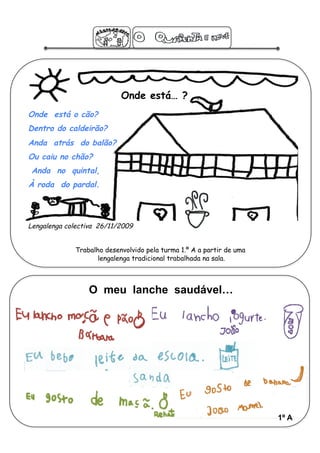 Onde está… ?
Onde está o cão?
Dentro do caldeirão?
Anda atrás do balão?
Ou caiu no chão?
 Anda no quintal,
À roda do pardal.




Lengalenga colectiva 26/11/2009


             Trabalho desenvolvido pela turma 1.º A a partir de uma
                    lengalenga tradicional trabalhada na sala.



                 O meu lanche saudável…




                                                                      1º A
 