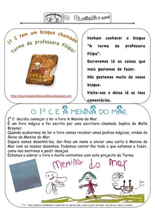 Venham             conhecer              o      blogue
                                                                             “A         turma             da         professora
                                                                             Filipa”.
                                                                             Escrevemos lá as coisas que
                                                                             mais gostamos de fazer.
                                                                             Nós gostamos muito do nosso
                                                                             blogue. 
                                                                             Visita-nos e deixa lá os teus
 h"p://aturmadaprofessoraﬁlipa.blogspot.com 
                                                                             comentários.

                  O 1º C E A MENiNA DO MAR
1º C decidiu começar a ler o livro A Menina do Mar.
É um livro mágico e foi escrito por uma escritora chamada Sophia de Mello
Breyner.
Quando acabarmos de ler o livro vamos receber umas pedras mágicas, vindas do
Reino da Menina do Mar.
Depois vamos desenhá-las, dar-lhes um nome e enviar uma carta à Menina do
Mar com os nossos desenhos. Podemos contar-lhe tudo o que estamos a fazer,
como nos sentimos e pedir desejos.
Estamos a adorar o livro e muito contentes com este projecto da Turma.




                                                                                                                             Francisco
                                                                                                                                  1º C

        1º C – Texto colectivo trabalhado e melhorado na sala de aula, criado a partir de frases dos alunos, sobre o projecto.
 